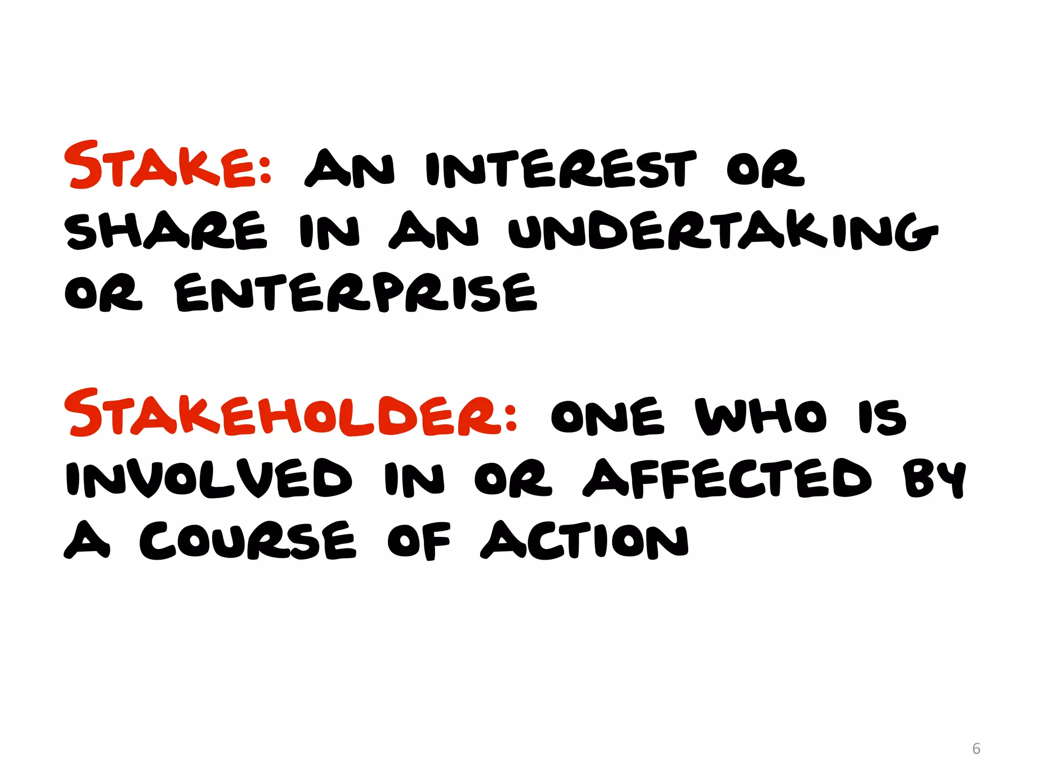 Stake: an interest or
share in an undertaking
or enterprise

Stakeholder: one who is
involved in or affected by
a course of action


                             6
 
