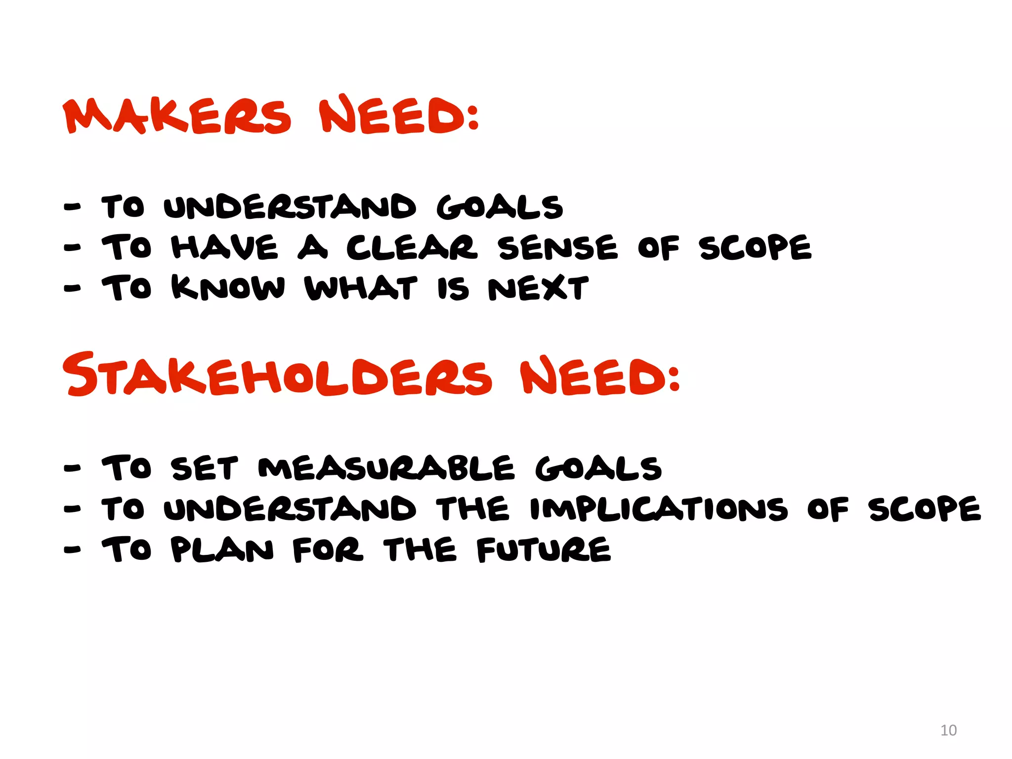 MAkers Need:
- to understand goals
- To have a clear sense of scope
- To know what is next

Stakeholders Need:
- To set measurable goals
- to understand the implications of scope
- To plan for the future




                                       10
 