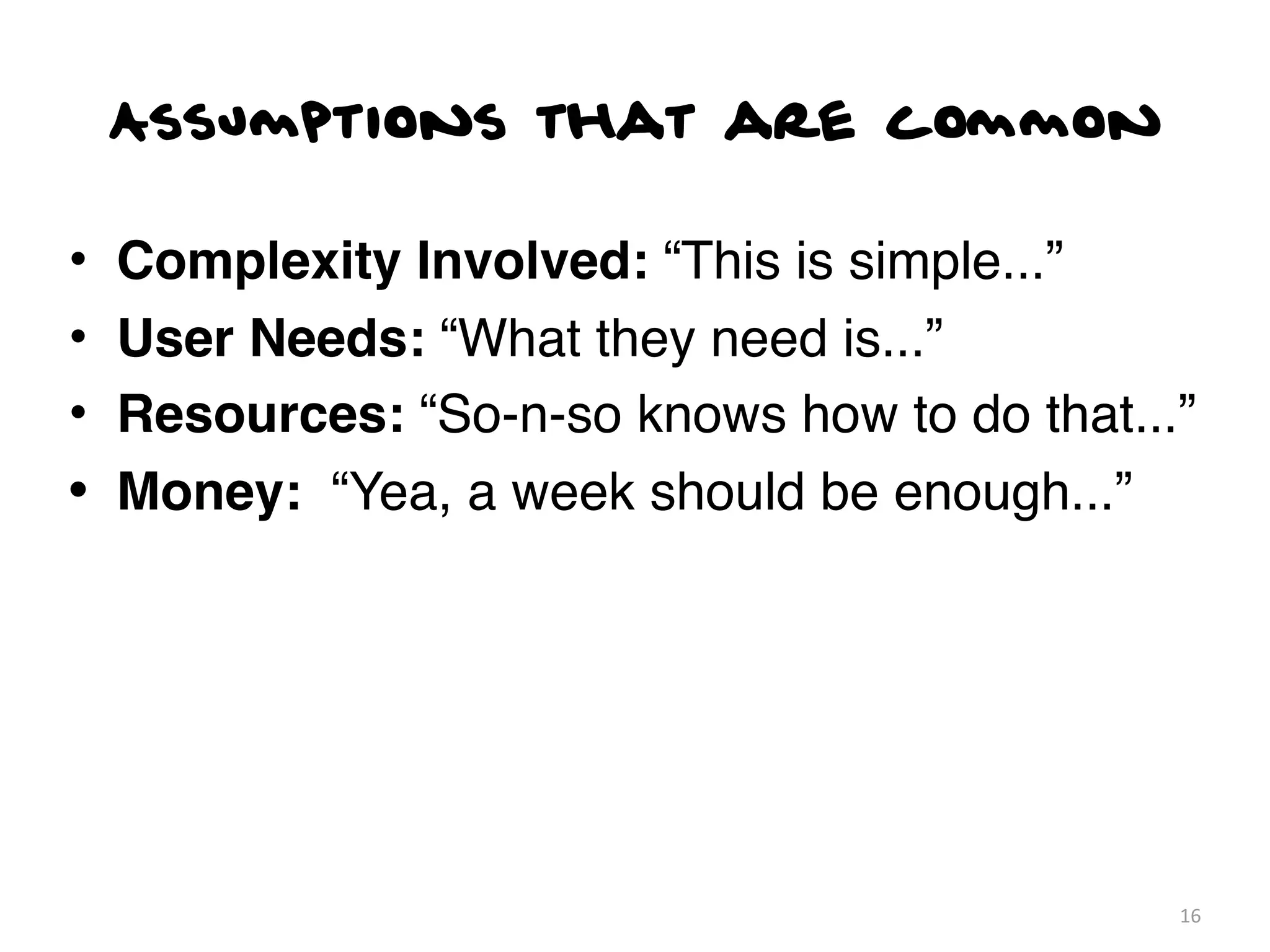 Assumptions that are common

•   Complexity Involved: “This is simple...”
•   User Needs: “What they need is...”
•   Resources: “So-n-so knows how to do that...”
•   Money: “Yea, a week should be enough...”




                                               16
 