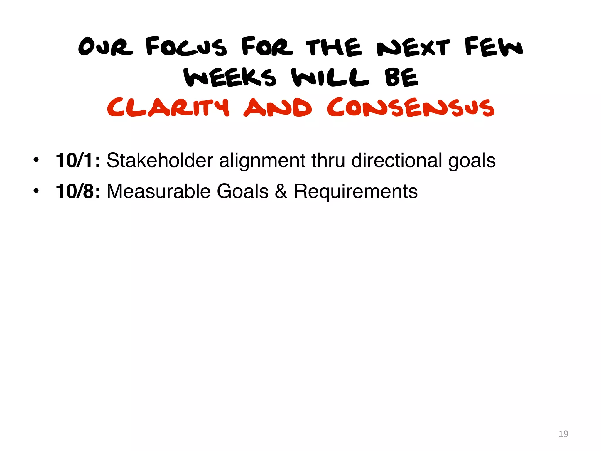 Our focus for the next few
           weeks will be
       Clarity and Consensus

• 10/1: Stakeholder alignment thru directional goals
• 10/8: Measurable Goals & Requirements




                                                       19
 
