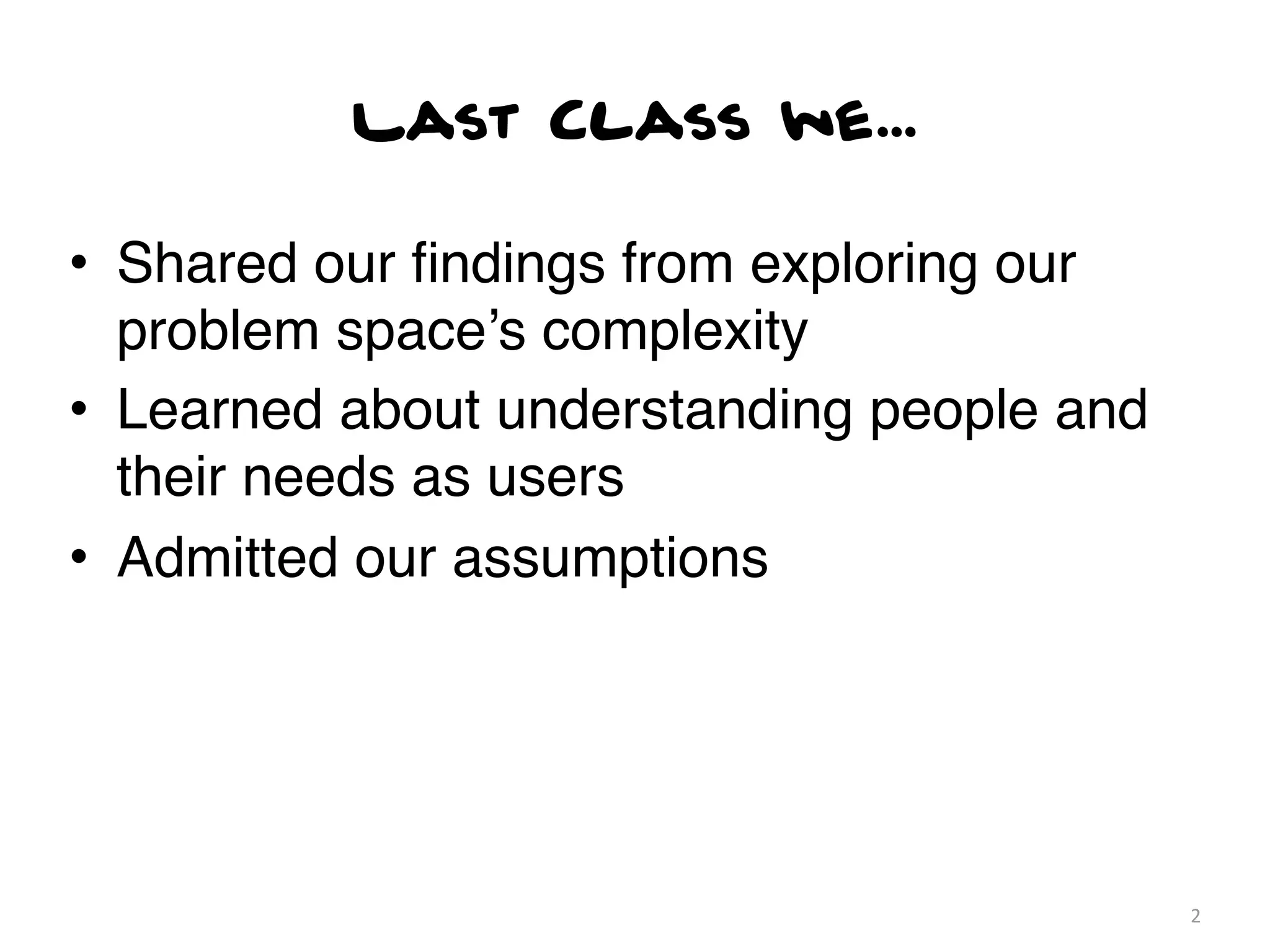 Last Class we...

• Shared our ﬁndings from exploring our
  problem space’s complexity
• Learned about understanding people and
  their needs as users
• Admitted our assumptions




                                           2
 