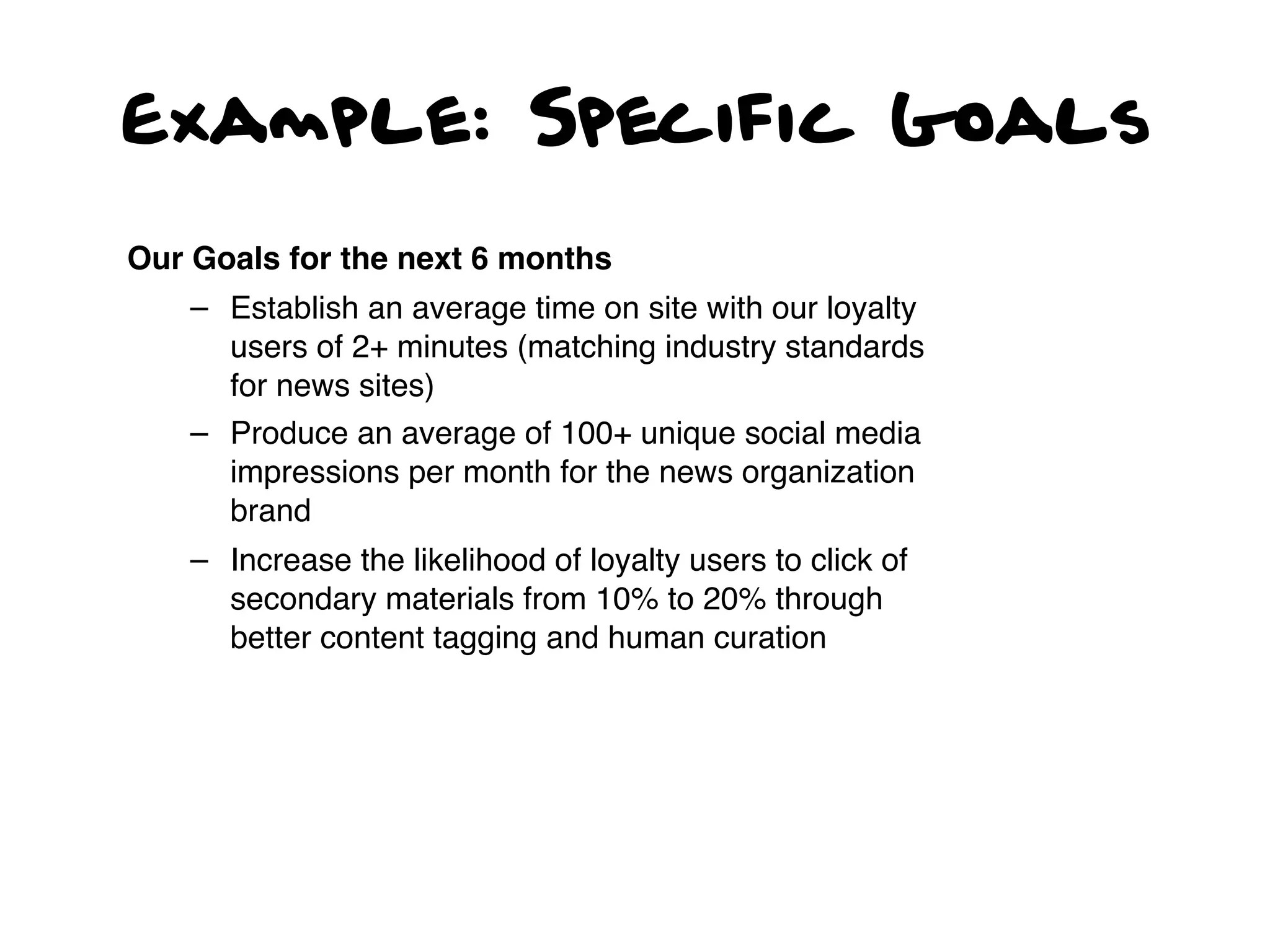 Example: Specific Goals

Our Goals for the next 6 months
    – Establish an average time on site with our loyalty
      users of 2+ minutes (matching industry standards
      for news sites)
    – Produce an average of 100+ unique social media
      impressions per month for the news organization
      brand
    – Increase the likelihood of loyalty users to click of
      secondary materials from 10% to 20% through
      better content tagging and human curation
 