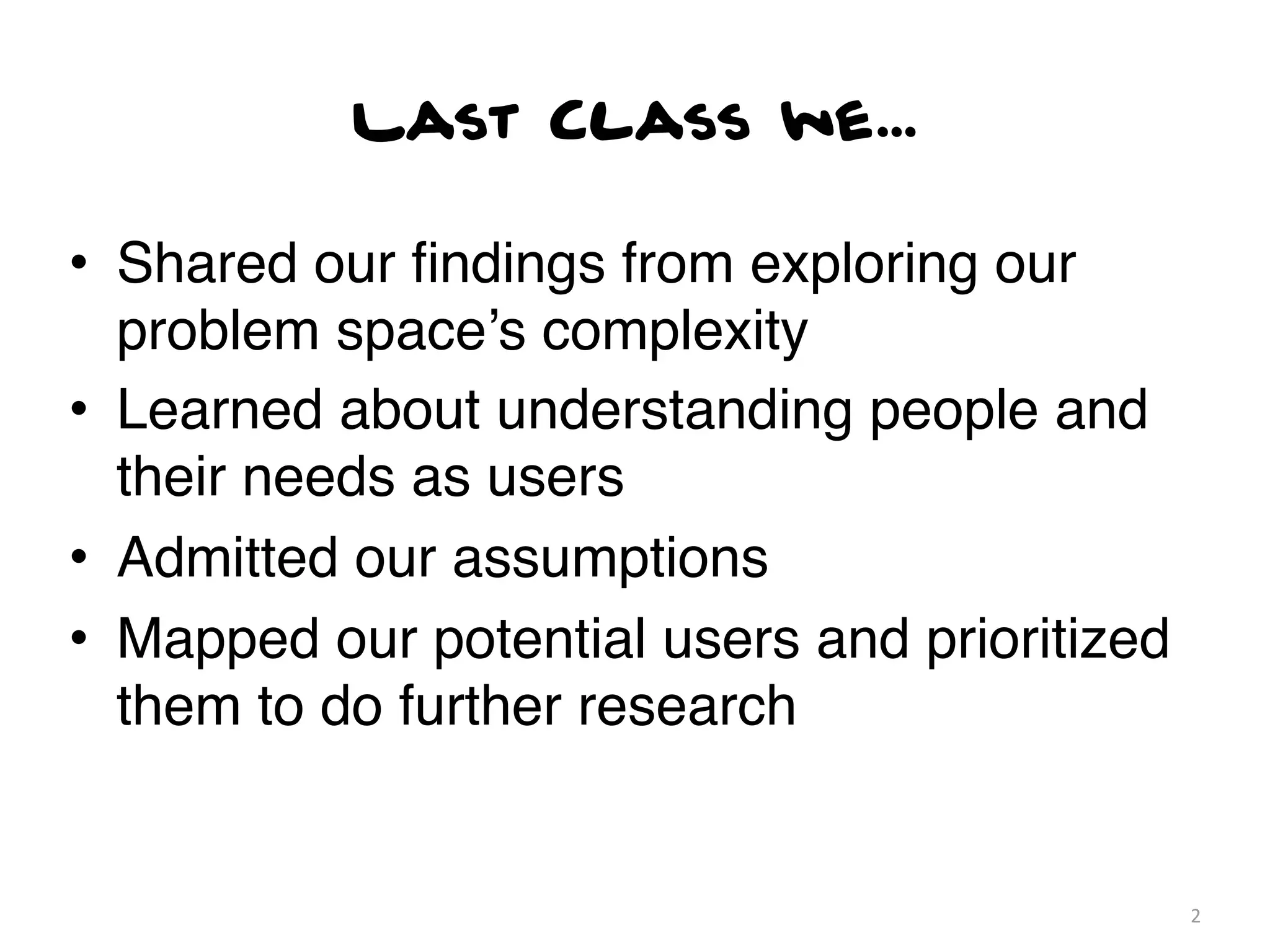 Last Class we...

• Shared our ﬁndings from exploring our
  problem space’s complexity
• Learned about understanding people and
  their needs as users
• Admitted our assumptions
• Mapped our potential users and prioritized
  them to do further research


                                               2
 