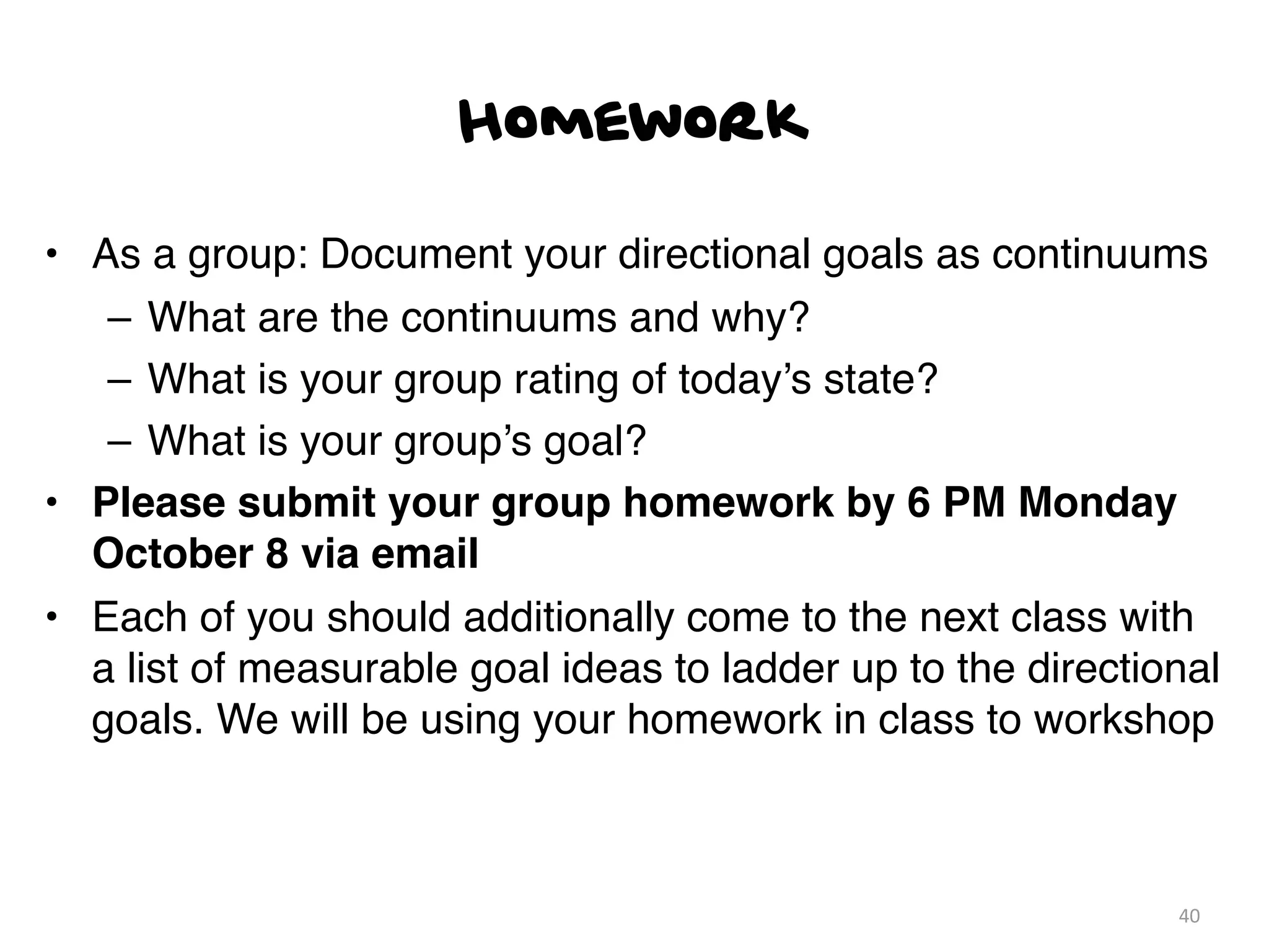 Homework

• As a group: Document your directional goals as continuums
   – What are the continuums and why?
   – What is your group rating of today’s state?
   – What is your group’s goal?
• Please submit your group homework by 6 PM Monday
  October 8 via email
• Each of you should additionally come to the next class with
  a list of measurable goal ideas to ladder up to the directional
  goals. We will be using your homework in class to workshop



                                                              40
 