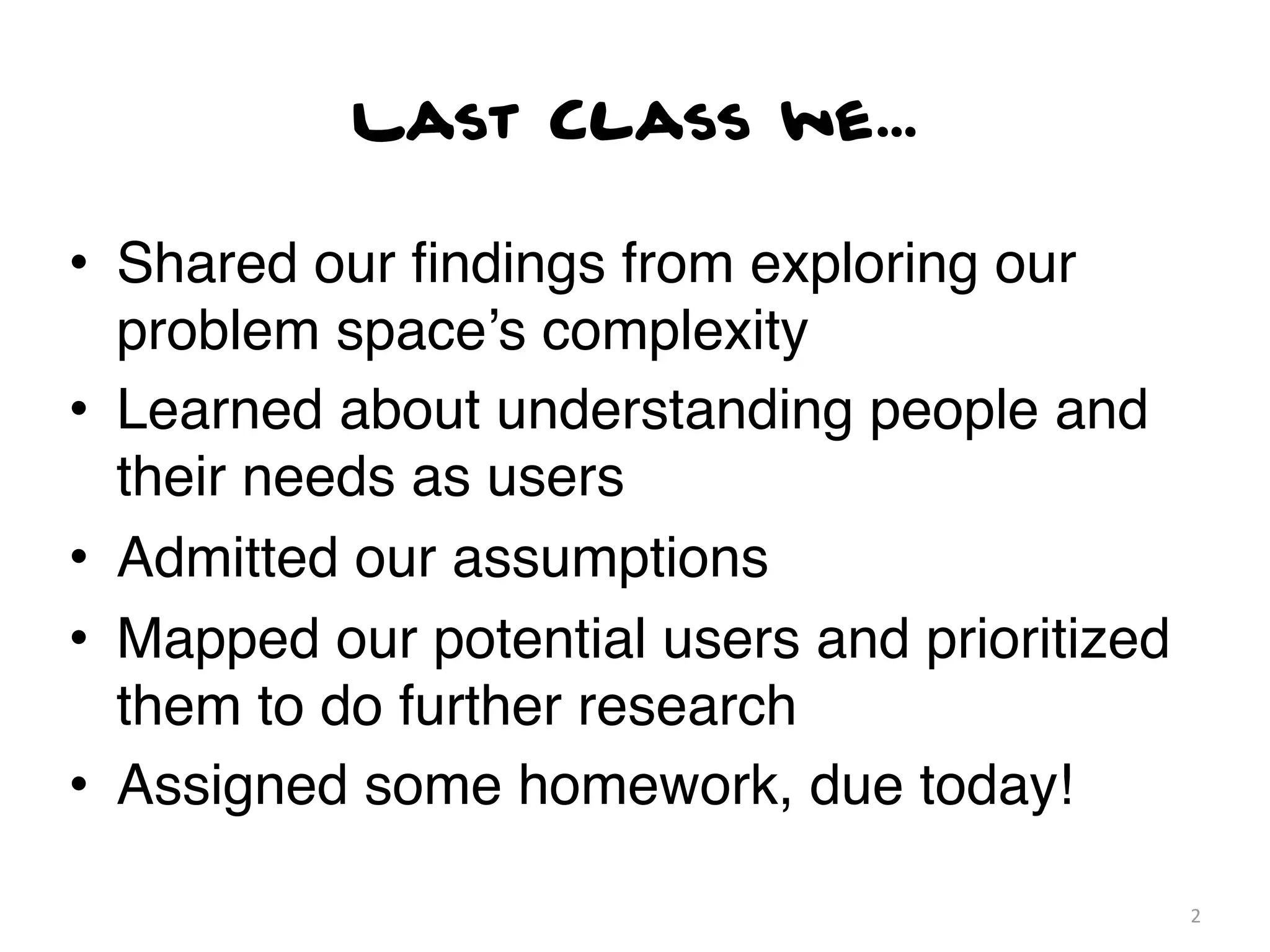 Last Class we...

• Shared our ﬁndings from exploring our
  problem space’s complexity
• Learned about understanding people and
  their needs as users
• Admitted our assumptions
• Mapped our potential users and prioritized
  them to do further research
• Assigned some homework, due today!

                                               2
 