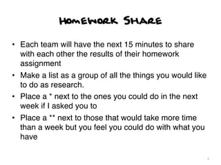 Homework Share

• Each team will have the next 15 minutes to share
  with each other the results of their homework
  assignment
• Make a list as a group of all the things you would like
  to do as research.
• Place a * next to the ones you could do in the next
  week if I asked you to
• Place a ** next to those that would take more time
  than a week but you feel you could do with what you
  have

                                                            3
 