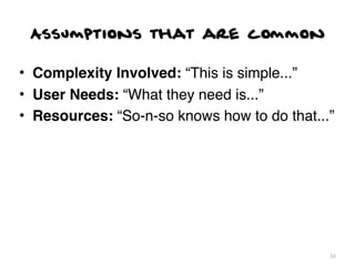 Assumptions that are common

• Complexity Involved: “This is simple...”
• User Needs: “What they need is...”
• Resources: “So-n-so knows how to do that...”




                                             16
 