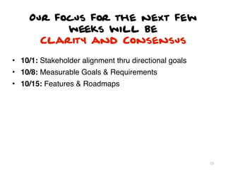 Our focus for the next few
           weeks will be
       Clarity and Consensus

• 10/1: Stakeholder alignment thru directional goals
• 10/8: Measurable Goals & Requirements
• 10/15: Features & Roadmaps




                                                       19
 
