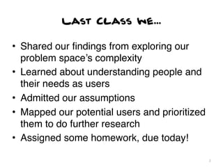 Last Class we...

• Shared our ﬁndings from exploring our
  problem space’s complexity
• Learned about understanding people and
  their needs as users
• Admitted our assumptions
• Mapped our potential users and prioritized
  them to do further research
• Assigned some homework, due today!

                                               2
 