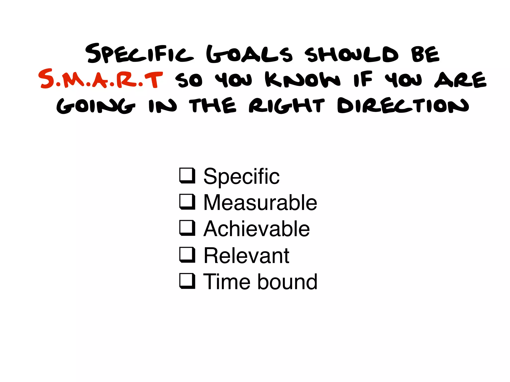 Specific Goals should be
S.M.A.R.T so you know if you are
 going in the right direction


         q Speciﬁc
         q Measurable
         q Achievable
         q Relevant
         q Time bound
 