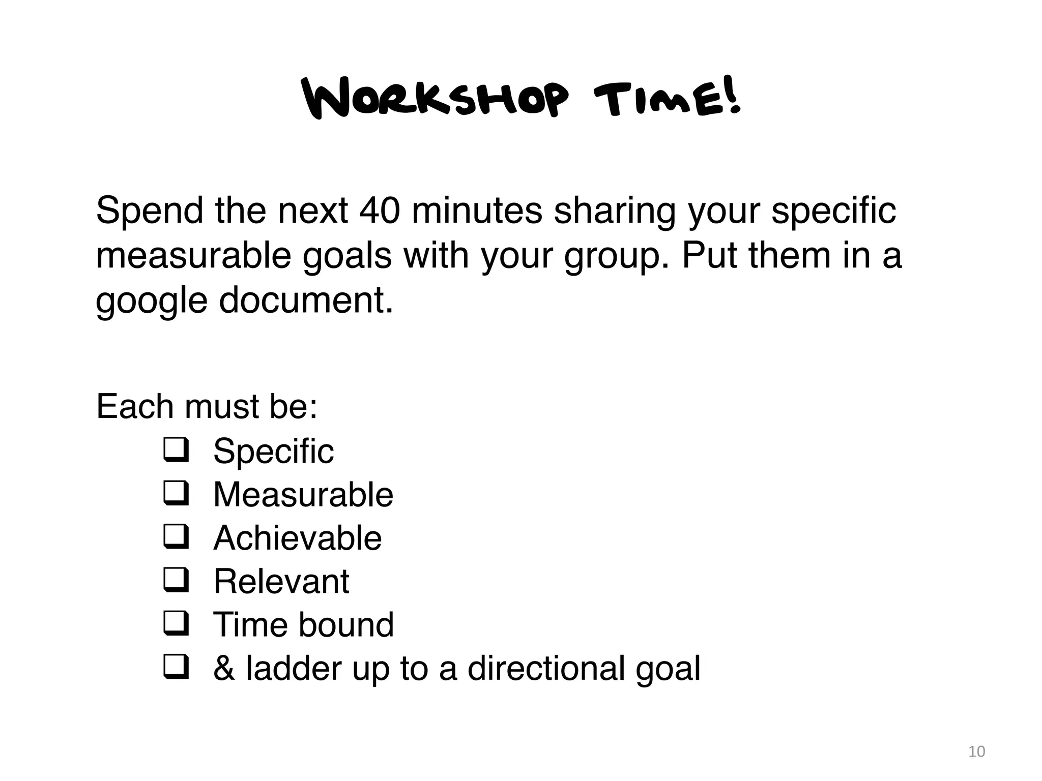 Workshop Time!

Spend the next 40 minutes sharing your speciﬁc
measurable goals with your group. Put them in a
google document.

Each must be:
   q Speciﬁc
   q Measurable
   q Achievable
   q Relevant
   q Time bound
   q & ladder up to a directional goal

                                                  10
 