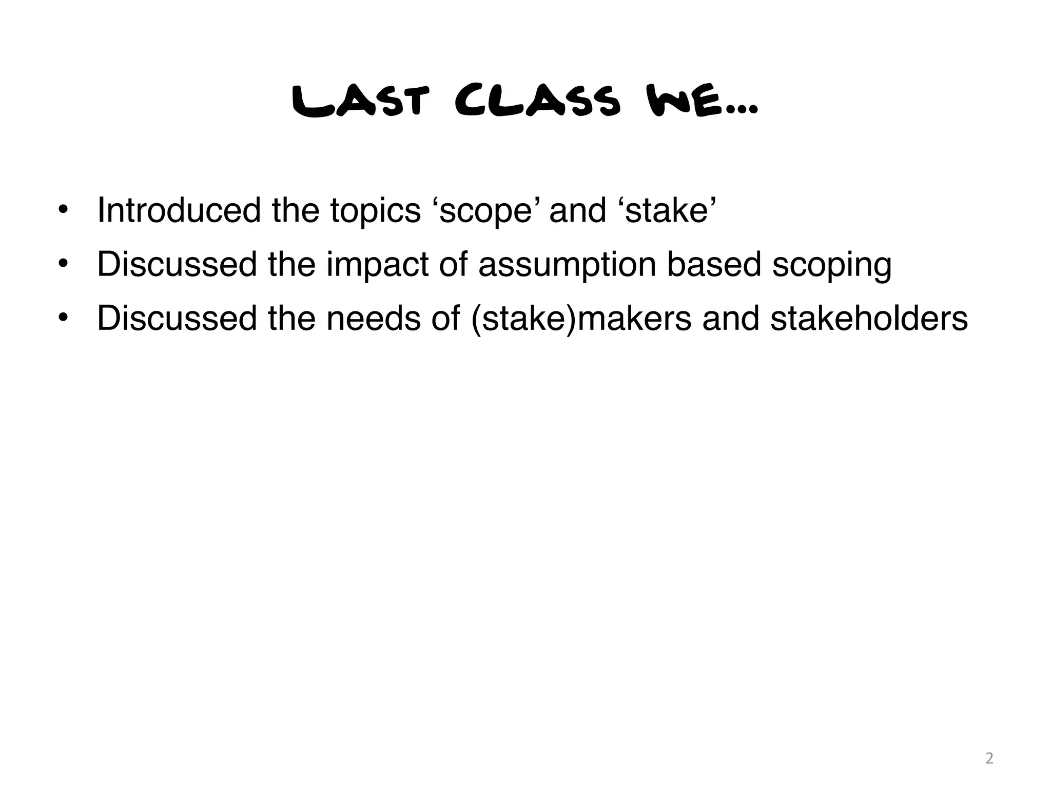 Last Class we...

• Introduced the topics ‘scope’ and ‘stake’
• Discussed the impact of assumption based scoping
• Discussed the needs of (stake)makers and stakeholders




                                                          2
 