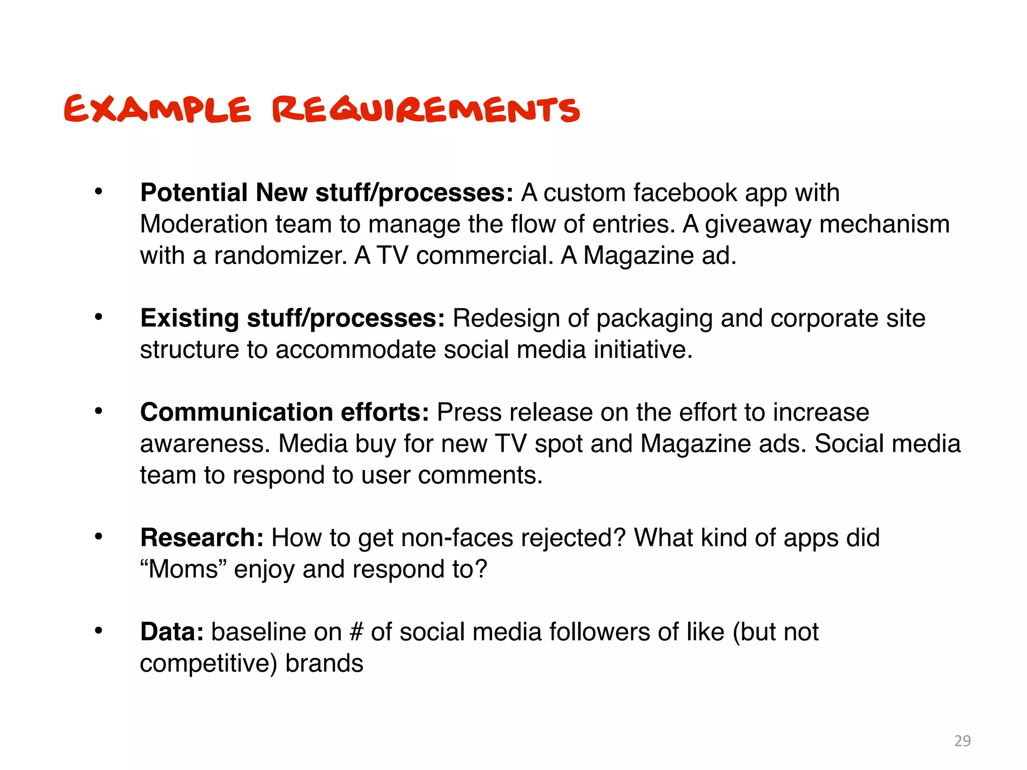 Example Requirements

 •   Potential New stuff/processes: A custom facebook app with
     Moderation team to manage the ﬂow of entries. A giveaway mechanism
     with a randomizer. A TV commercial. A Magazine ad.

 •   Existing stuff/processes: Redesign of packaging and corporate site
     structure to accommodate social media initiative.

 •   Communication efforts: Press release on the effort to increase
     awareness. Media buy for new TV spot and Magazine ads. Social media
     team to respond to user comments.

 •   Research: How to get non-faces rejected? What kind of apps did
     “Moms” enjoy and respond to?

 •   Data: baseline on # of social media followers of like (but not
     competitive) brands

                                                                          29
 