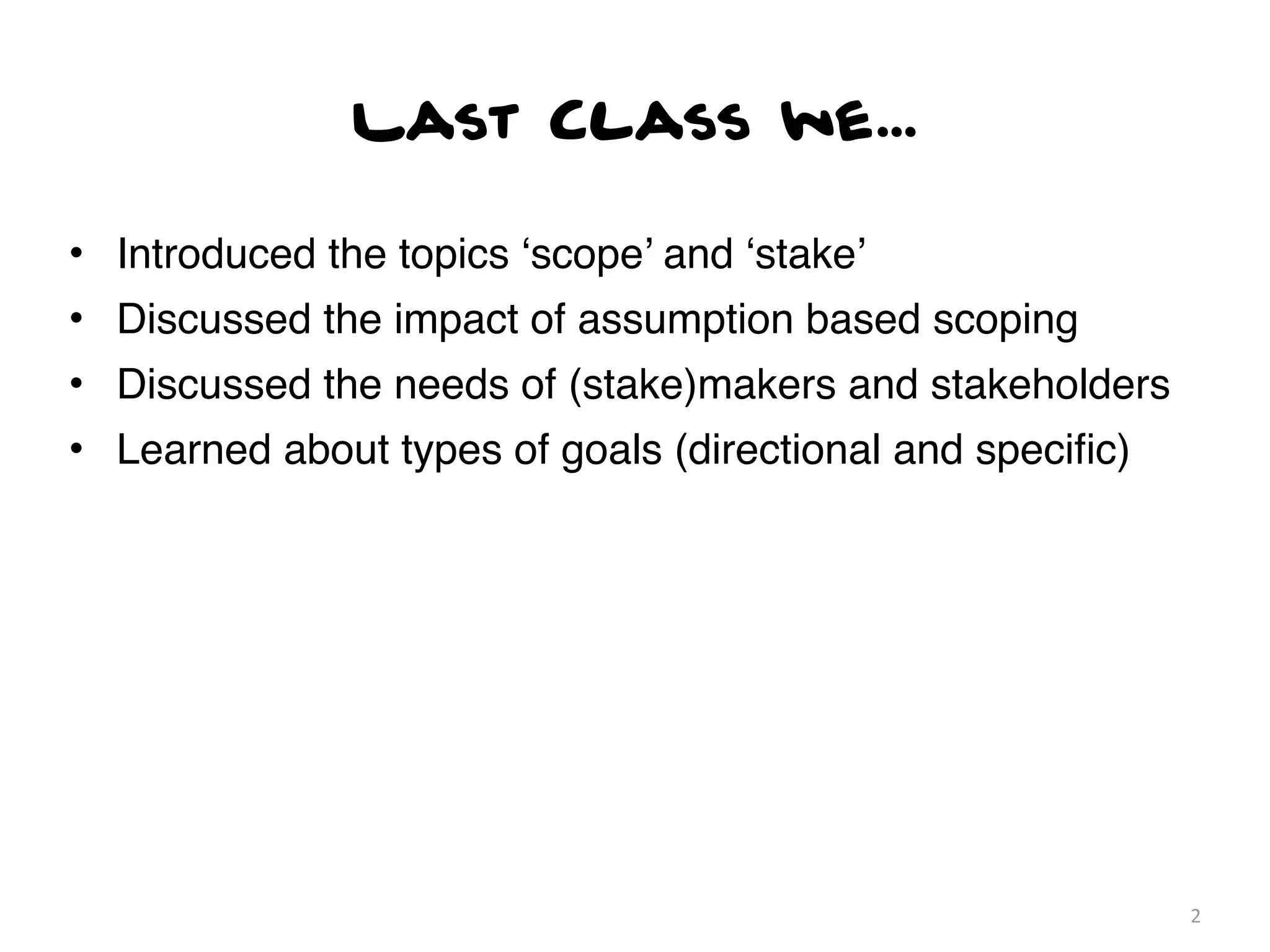 Last Class we...

• Introduced the topics ‘scope’ and ‘stake’
• Discussed the impact of assumption based scoping
• Discussed the needs of (stake)makers and stakeholders
• Learned about types of goals (directional and speciﬁc)




                                                           2
 