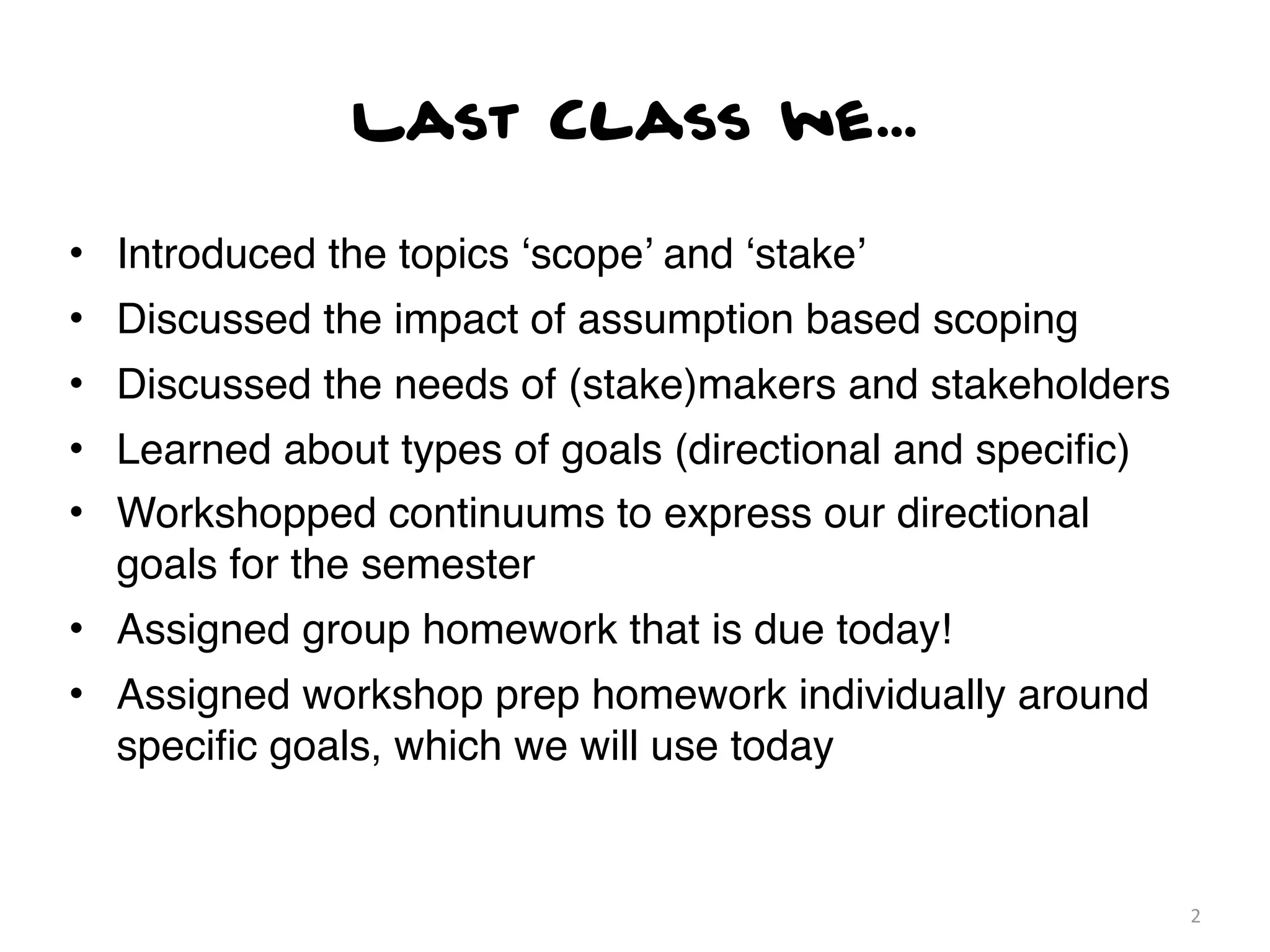 Last Class we...

• Introduced the topics ‘scope’ and ‘stake’
• Discussed the impact of assumption based scoping
• Discussed the needs of (stake)makers and stakeholders
• Learned about types of goals (directional and speciﬁc)
• Workshopped continuums to express our directional
  goals for the semester
• Assigned group homework that is due today!
• Assigned workshop prep homework individually around
  speciﬁc goals, which we will use today


                                                           2
 