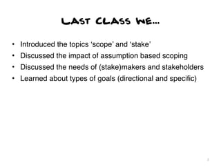 Last Class we...

• Introduced the topics ‘scope’ and ‘stake’
• Discussed the impact of assumption based scoping
• Discussed the needs of (stake)makers and stakeholders
• Learned about types of goals (directional and speciﬁc)




                                                           2
 