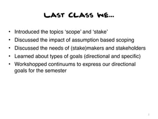 Last Class we...

• Introduced the topics ‘scope’ and ‘stake’
• Discussed the impact of assumption based scoping
• Discussed the needs of (stake)makers and stakeholders
• Learned about types of goals (directional and speciﬁc)
• Workshopped continuums to express our directional
  goals for the semester




                                                           2
 