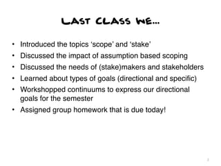 Last Class we...

• Introduced the topics ‘scope’ and ‘stake’
• Discussed the impact of assumption based scoping
• Discussed the needs of (stake)makers and stakeholders
• Learned about types of goals (directional and speciﬁc)
• Workshopped continuums to express our directional
  goals for the semester
• Assigned group homework that is due today!




                                                           2
 