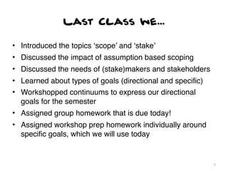 Last Class we...

• Introduced the topics ‘scope’ and ‘stake’
• Discussed the impact of assumption based scoping
• Discussed the needs of (stake)makers and stakeholders
• Learned about types of goals (directional and speciﬁc)
• Workshopped continuums to express our directional
  goals for the semester
• Assigned group homework that is due today!
• Assigned workshop prep homework individually around
  speciﬁc goals, which we will use today


                                                           2
 