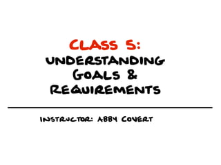 Class 5:
 Understanding
    Goals &
 Requirements

Instructor: Abby Covert
 