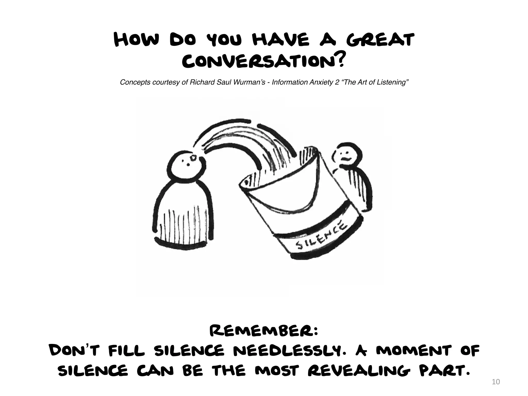 How do you have a great
           conversation?
      Concepts courtesy of Richard Saul Wurman’s - Information Anxiety 2 “The Art of Listening”




                 Remember:
Don’t fill silence needlessly. A moment of
 silence can be the most revealing part.
                                                                                                  10
 