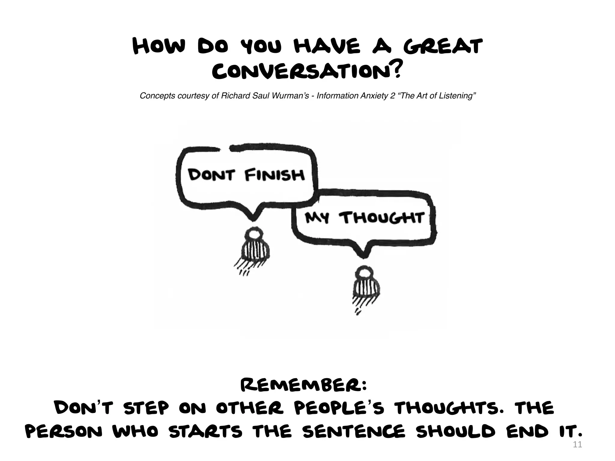 How do you have a great
             conversation?
         Concepts courtesy of Richard Saul Wurman’s - Information Anxiety 2 “The Art of Listening”




                  Remember:
  Don’t step on other people’s thoughts. the
person who starts the sentence should end it.
                                                                                                     11
 