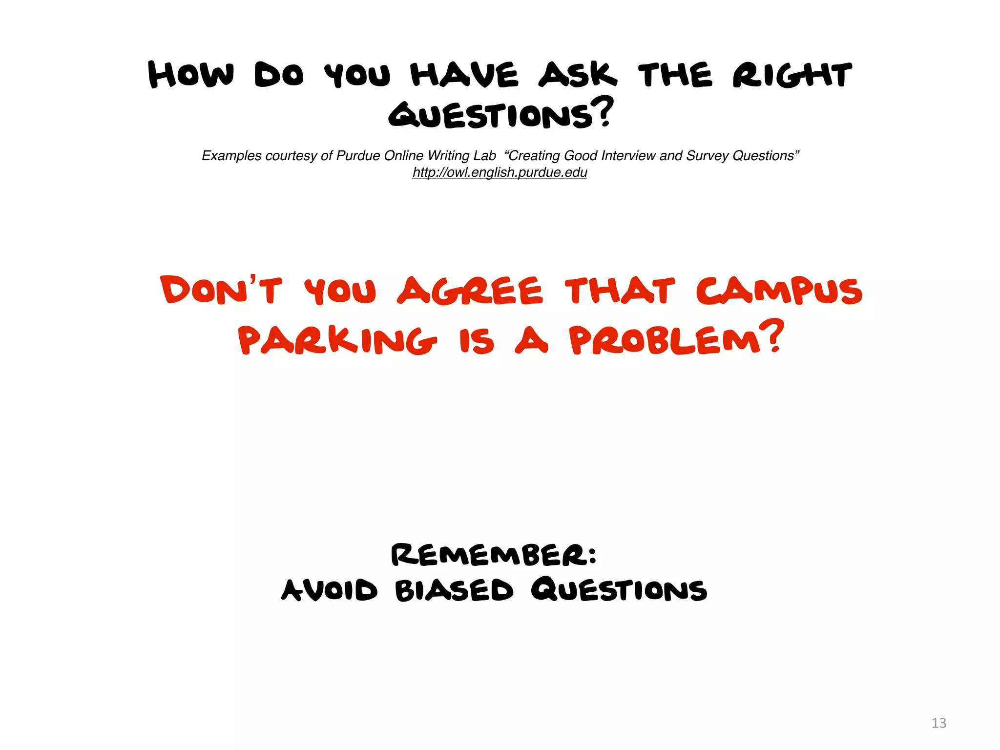 How do you have ask the right
          questions?
  Examples courtesy of Purdue Online Writing Lab “Creating Good Interview and Survey Questions”
                                   http://owl.english.purdue.edu




Don’t you agree that campus
   parking is a problem?




                    Remember:
              Avoid Biased Questions



                                                                                                  13
 
