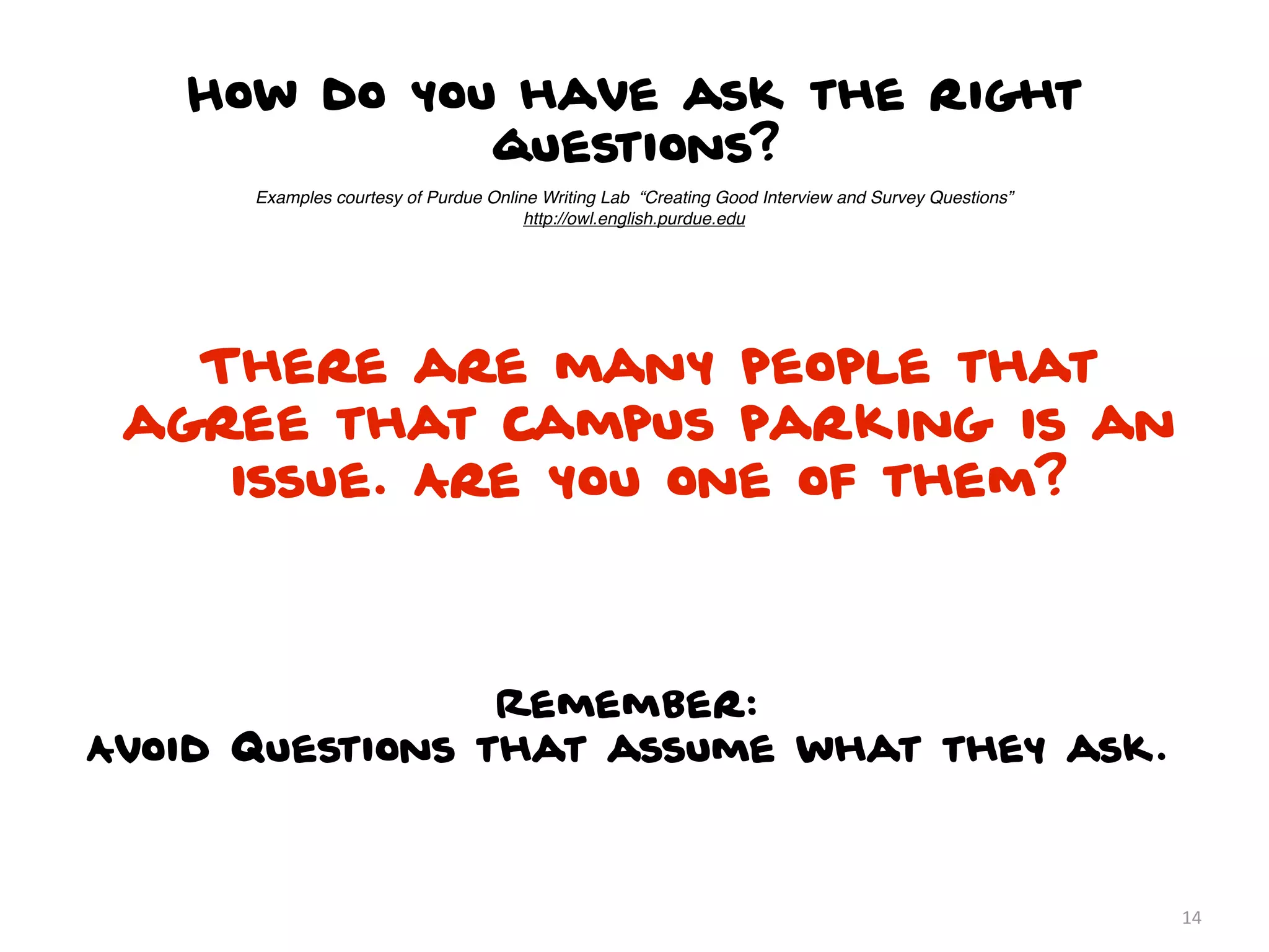 How do you have ask the right
             questions?
      Examples courtesy of Purdue Online Writing Lab “Creating Good Interview and Survey Questions”
                                       http://owl.english.purdue.edu




   There are many people that
 agree that campus parking is an
    issue. Are you one of them?



                 Remember:
Avoid Questions that assume what they ask.



                                                                                                      14
 