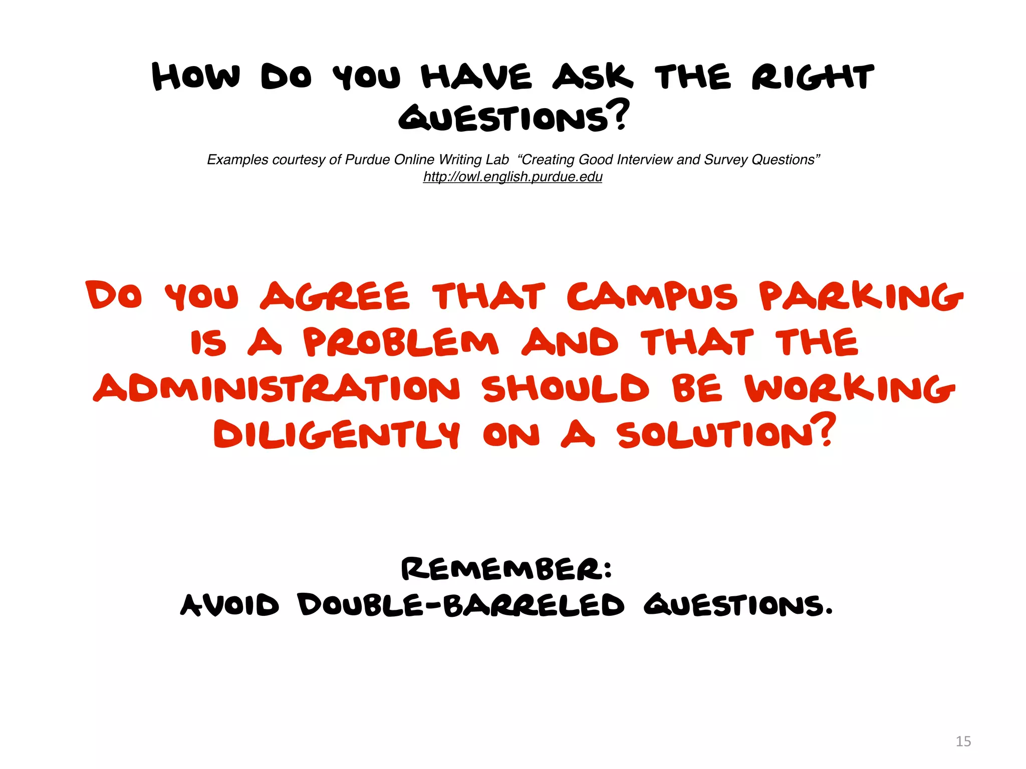 How do you have ask the right
            questions?
    Examples courtesy of Purdue Online Writing Lab “Creating Good Interview and Survey Questions”
                                     http://owl.english.purdue.edu




Do you agree that campus parking
    is a problem and that the
administration should be working
     diligently on a solution?


              Remember:
   Avoid Double-Barreled questions.



                                                                                                    15
 