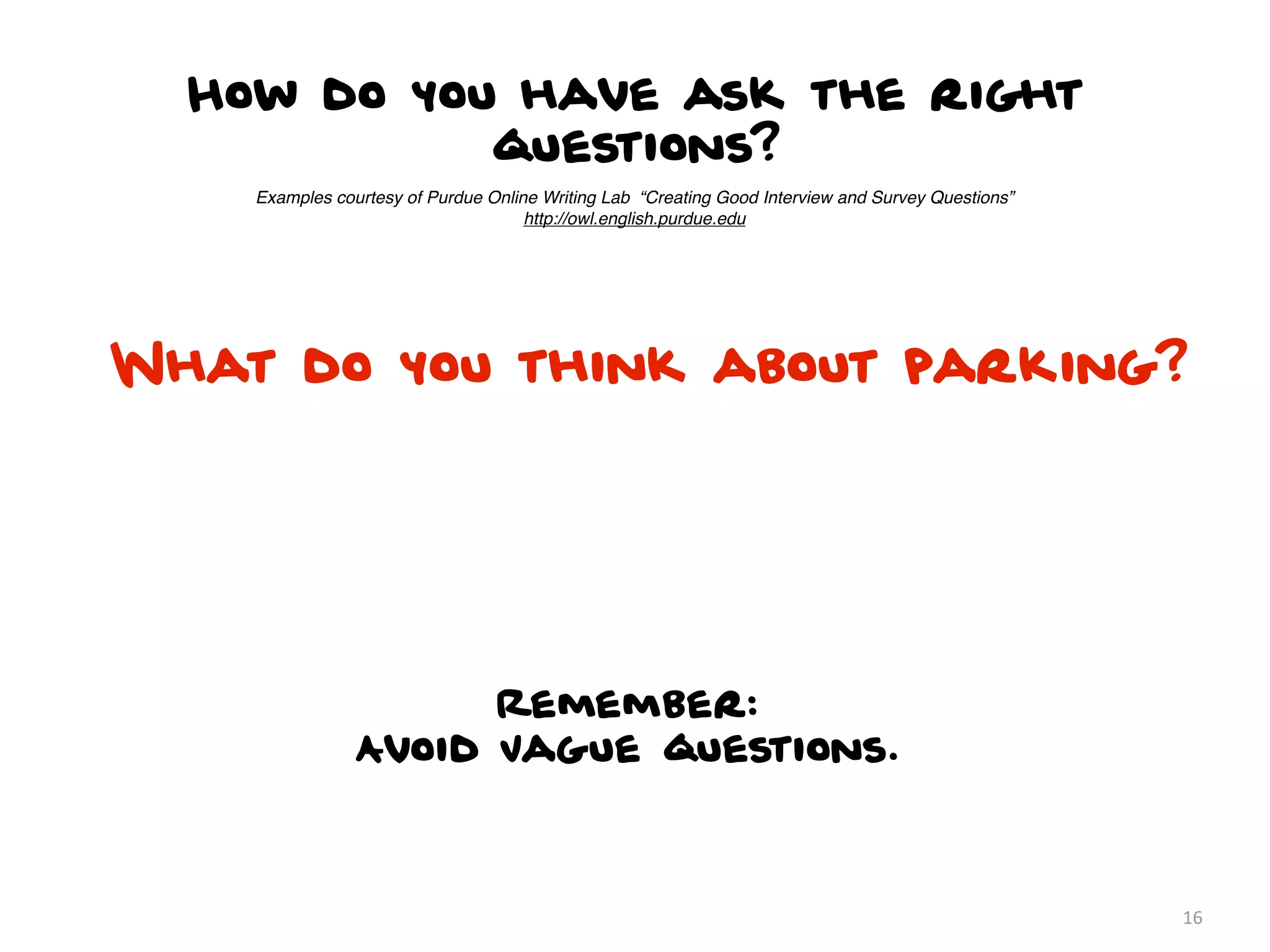 How do you have ask the right
            questions?
    Examples courtesy of Purdue Online Writing Lab “Creating Good Interview and Survey Questions”
                                     http://owl.english.purdue.edu




What do you think about parking?




                      Remember:
                Avoid Vague questions.



                                                                                                    16
 