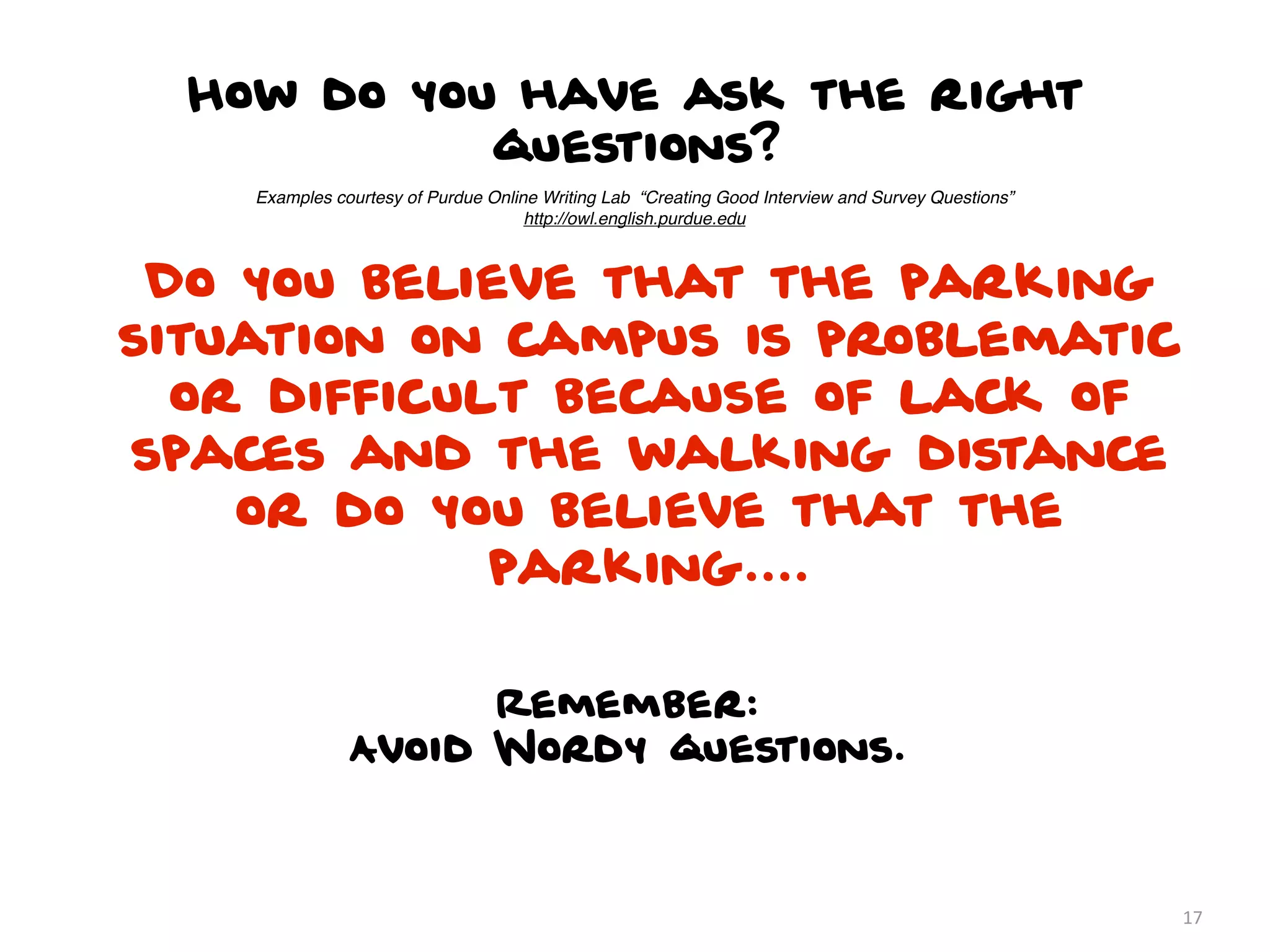 How do you have ask the right
            questions?
    Examples courtesy of Purdue Online Writing Lab “Creating Good Interview and Survey Questions”
                                     http://owl.english.purdue.edu



 Do you believe that the parking
situation on campus is problematic
  or difficult because of lack of
spaces and the walking distance
    or do you believe that the
             parking....

                     Remember:
               Avoid Wordy questions.



                                                                                                    17
 