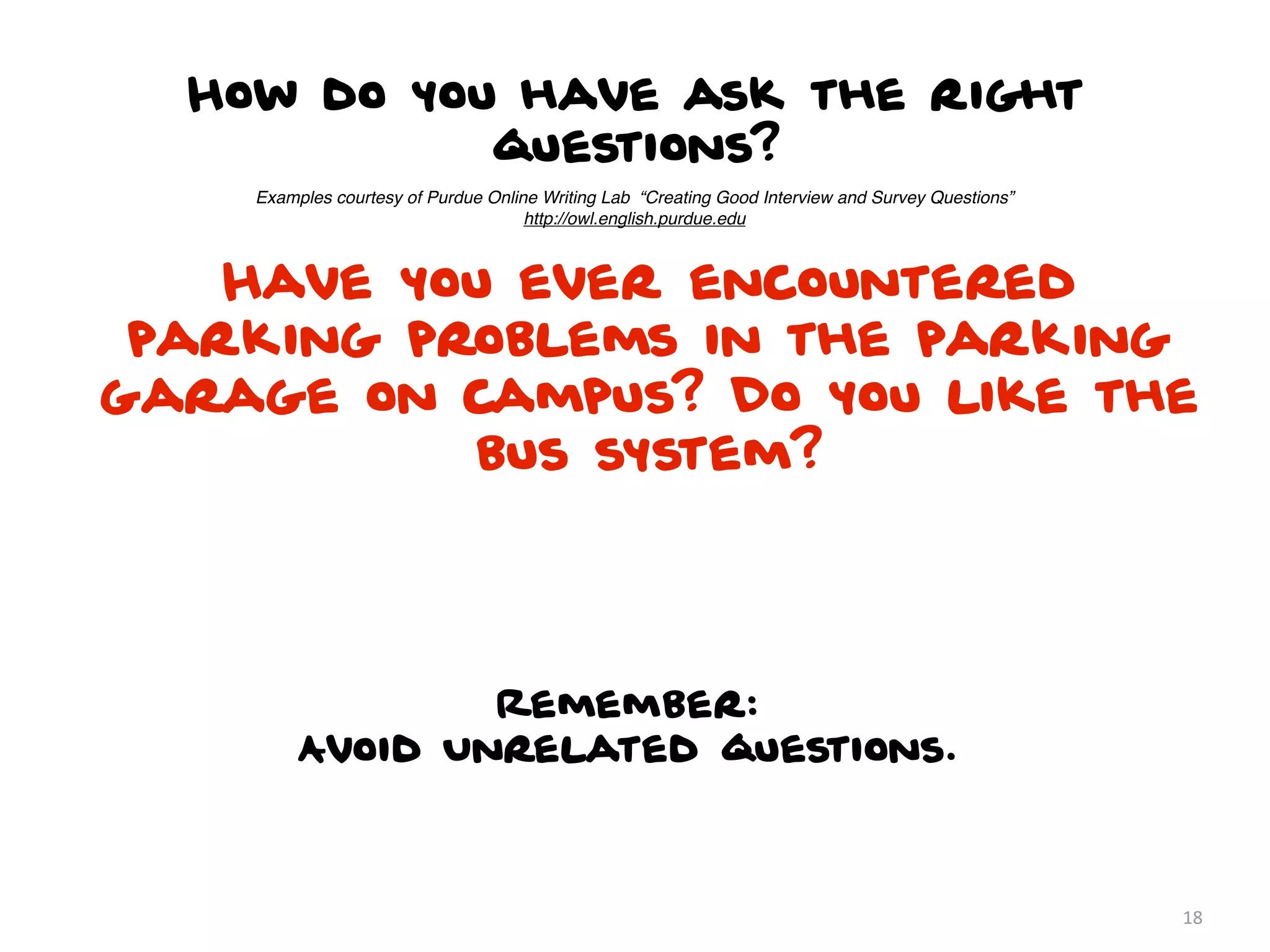 How do you have ask the right
            questions?
    Examples courtesy of Purdue Online Writing Lab “Creating Good Interview and Survey Questions”
                                     http://owl.english.purdue.edu



    Have you ever encountered
 parking problems in the parking
garage on campus? Do you like the
           bus system?




                 Remember:
         Avoid Unrelated questions.



                                                                                                    18
 