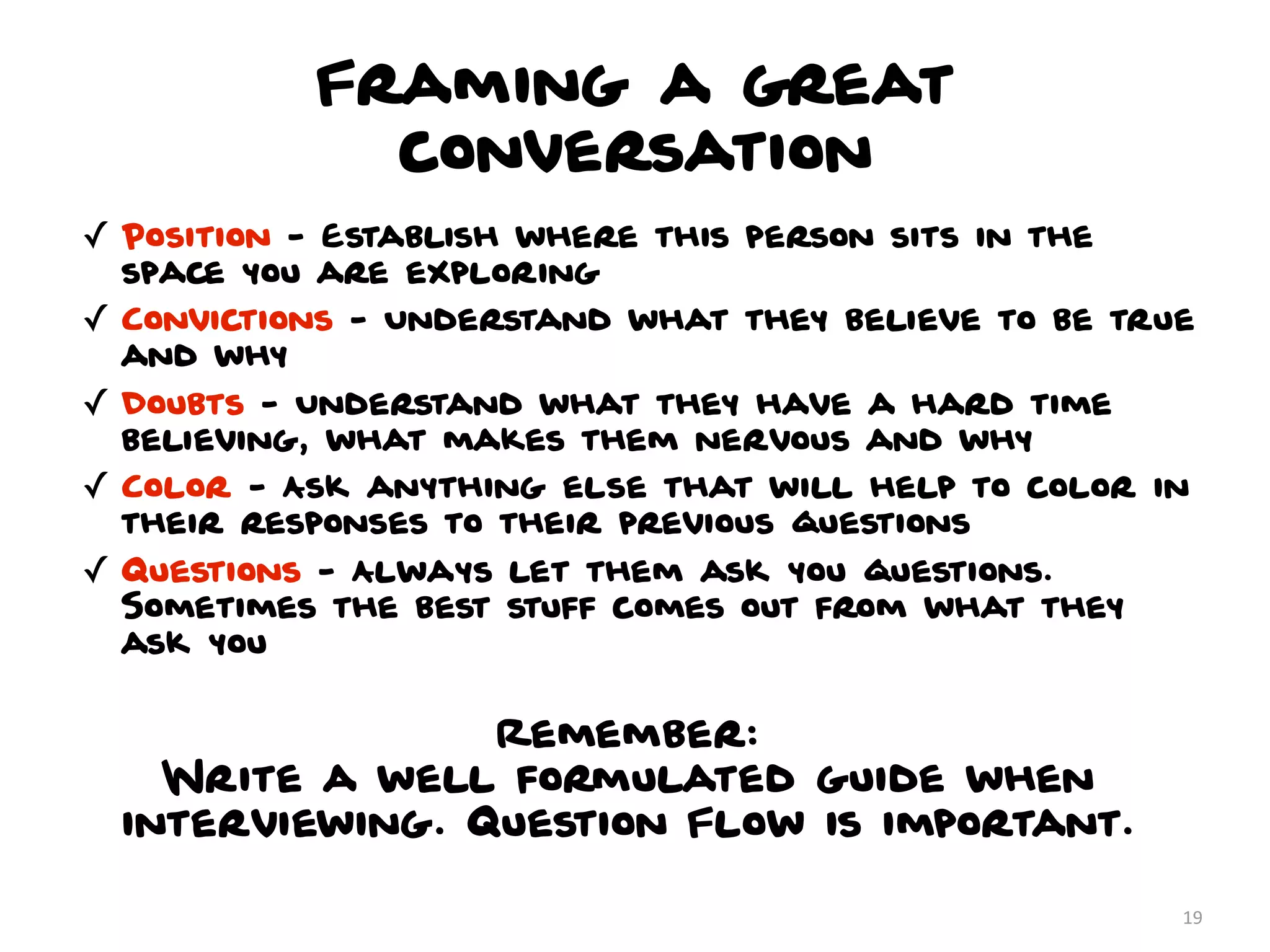 Framing a great
              conversation
✓ Position - Establish where this person sits in the
  space you are exploring
✓ Convictions - Understand what they believe to be true
  and why
✓ Doubts - Understand what they have a hard time
  believing, what makes them nervous and why
✓ Color - Ask anything else that will help to color in
  their responses to their previous questions
✓ Questions - Always let them ask you questions.
  Sometimes the best stuff comes out from what they
  ask you


                 Remember:
    Write a well formulated guide when
  interviewing. Question Flow is important.

                                                       19
 