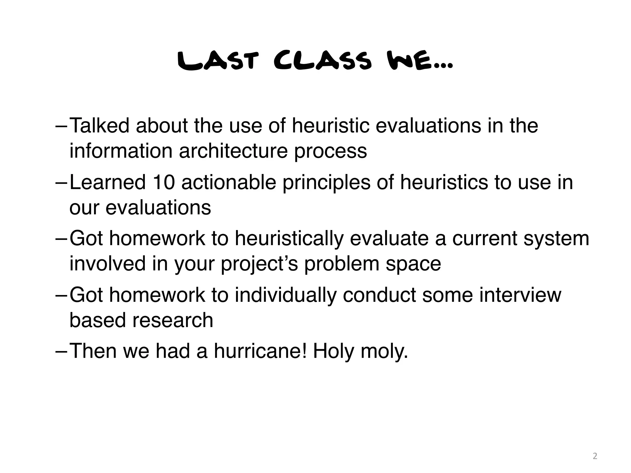 Last Class we...

– Talked about the use of heuristic evaluations in the
  information architecture process
– Learned 10 actionable principles of heuristics to use in
  our evaluations
– Got homework to heuristically evaluate a current system
  involved in your project’s problem space
– Got homework to individually conduct some interview
  based research
– Then we had a hurricane! Holy moly.



                                                             2
 