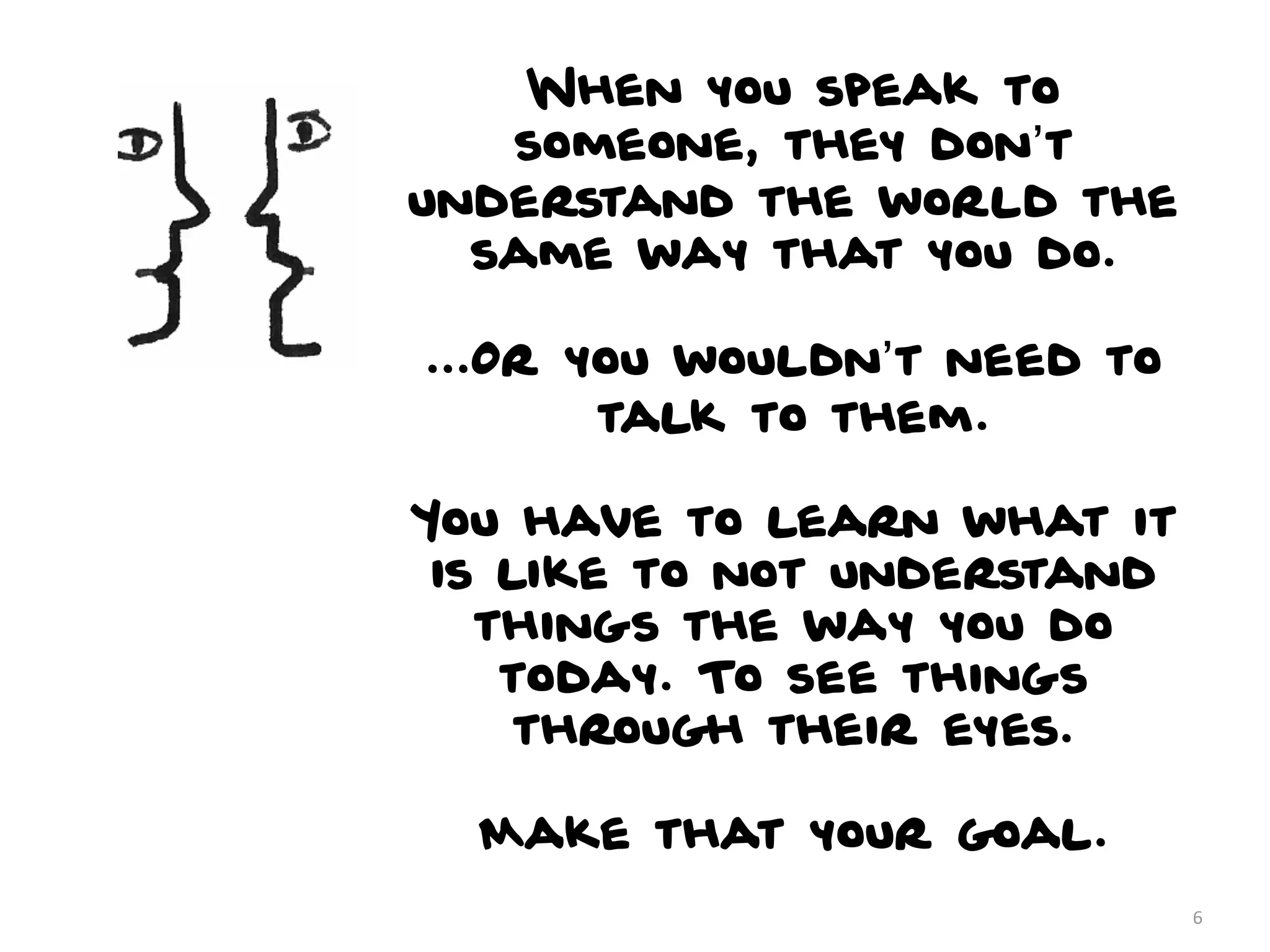 When you speak to
   someone, they don’t
understand the world the
  same way that you do.

...Or you wouldn’t need to
       talk to them.

You have to learn what it
 is like to not understand
   things the way you do
    today. To see things
     through their eyes.

  Make that your goal.
                             6
 