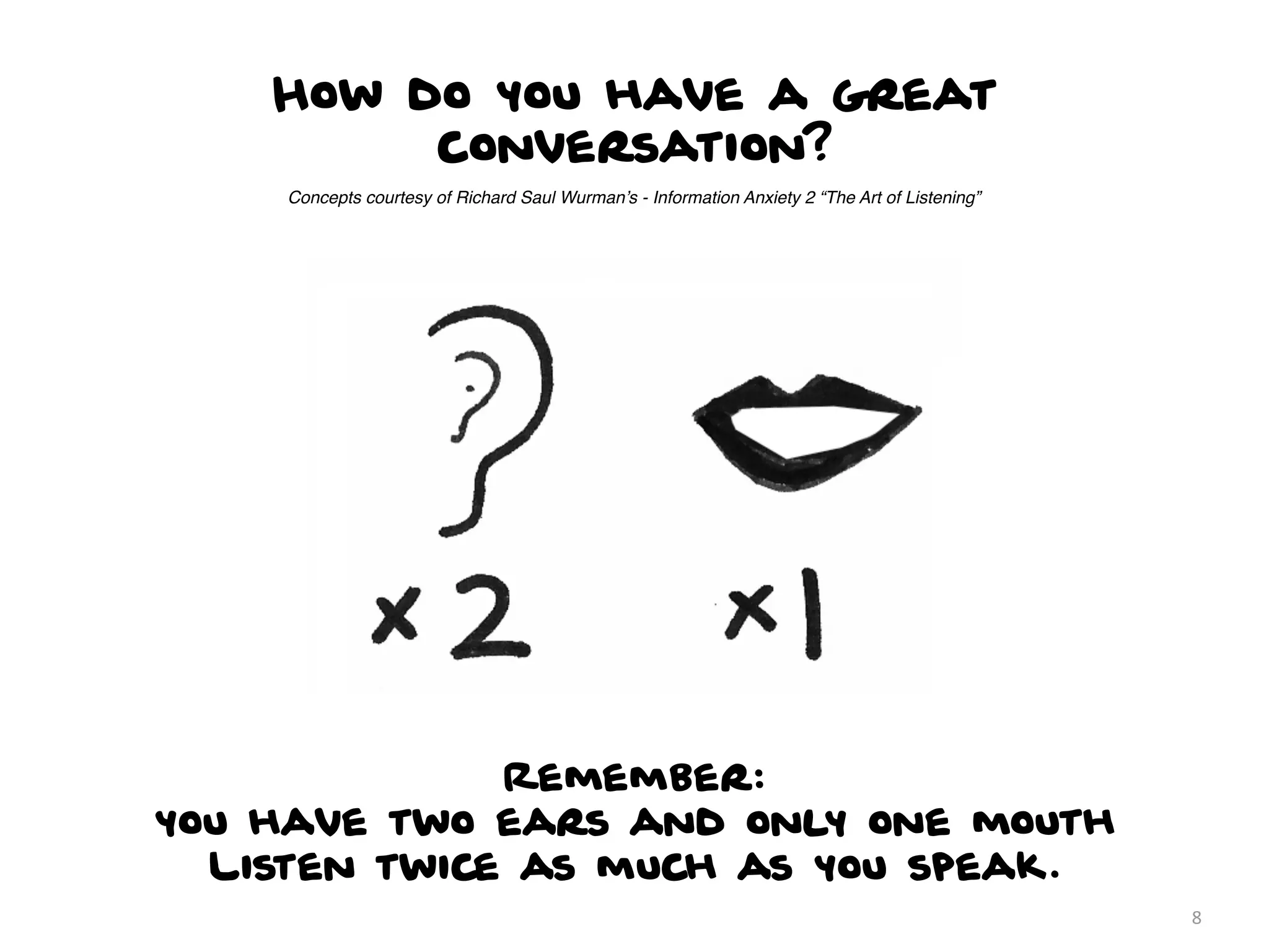 How do you have a great
         conversation?
     Concepts courtesy of Richard Saul Wurman’s - Information Anxiety 2 “The Art of Listening”




              Remember:
you have two ears and only one mouth
  Listen twice as much as you speak.
                                                                                                 8
 