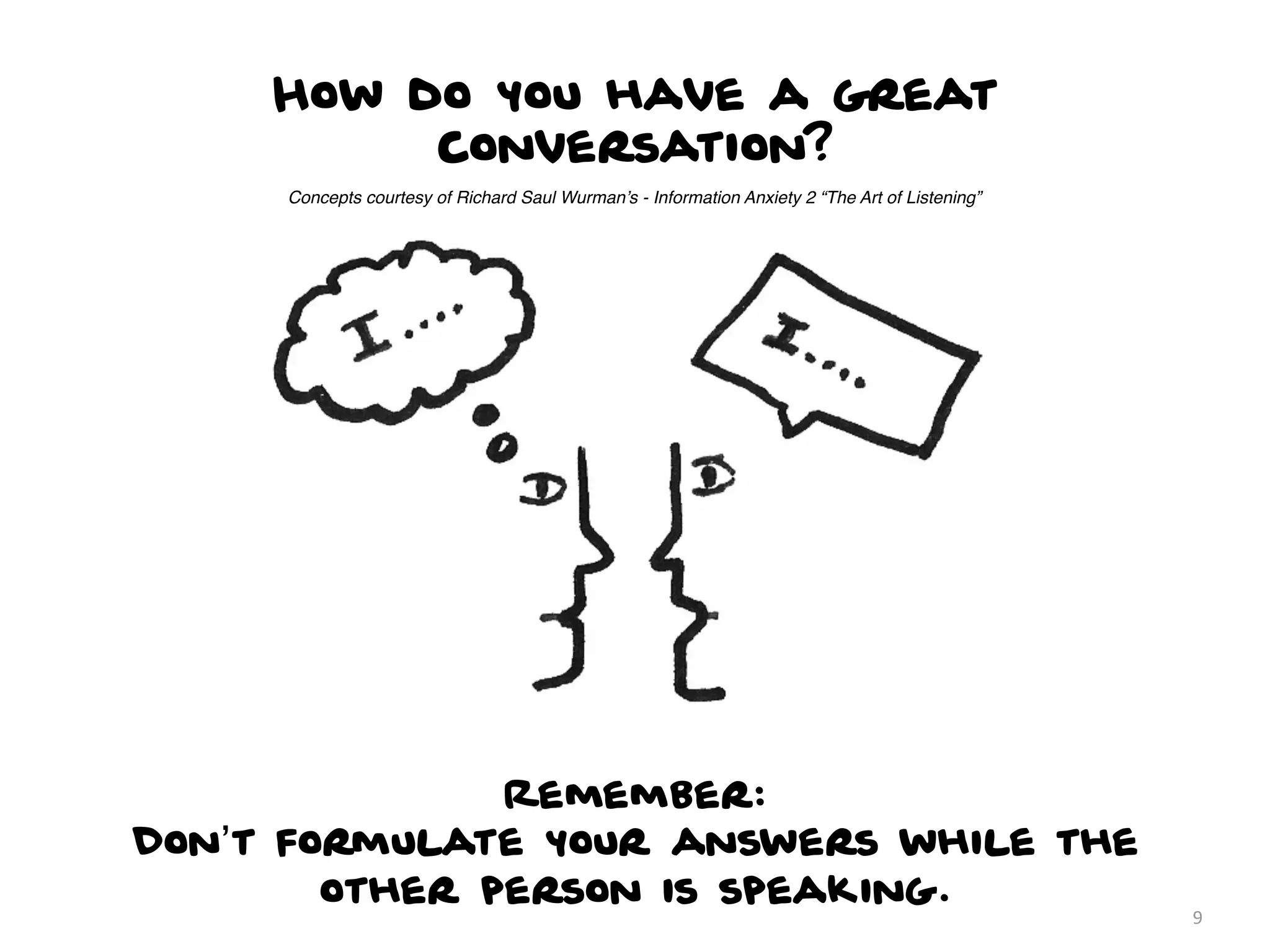 How do you have a great
          conversation?
     Concepts courtesy of Richard Saul Wurman’s - Information Anxiety 2 “The Art of Listening”




               Remember:
Don’t formulate your answers while the
        other person is speaking.
                                                                                                 9
 