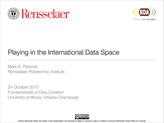 Playing in the International Data Space
Mark A. Parsons
Rensselaer Polytechnic Institute
!
!
24 October 2013
Fundamentals of Data Curation
University of Illinois, Urbana-Champaign

Unless otherwise noted, the slides in this presentation are licensed by Mark A. Parsons under a Creative Commons Attribution-Share Alike 3.0 License

 
