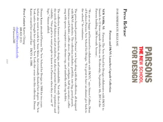 PressRelease
FORIMMEDIATERELEASE
ParsonsandDKNYLaunchesCapsuleCollection
NEWYORK,NY–ParsonsTheNewSchoolforDesigncollaborateswithDKNYto
launchits12itemscapsulecollectiononWednesday,September4th,2013atthe
Parsonsbuilding(560SeventhAvenue).
“WearesohappyandhonoredtocollaboratewithDKNY,”saysSimonCollins,Dean
ofFashionParsonsNewSchoolforDesign.“Itisgreattohaveanalumnigivebackto
theschool,”hecontinues.
ThepresslaunchpresentsParsons’newlogoalongwiththecollection,alldesigned
withDKNYaesthetics.Thecollectionincludes:portfolio,totebag,pencilpouch,
businesscardholder,coffeesleeve,iPhonecase,cardigan,halfzipsweater,coffee
mugwithspoon,computercase,thermocup,andumbrellawithcupholder.
Thecollectionfocusesonfunction,design,andsustainability.Notonlydoesitcaterto
theneedsofallfashionandartstudents,butalsotogenerateParsons’reputationand
visibility.“OurgoalistowantpeopletoknowitisParsonswhentheyseeour‘P’
logo,”Simonadded.
DonnaKaranattendedParsonsTheNewSchoolforDesignin1968fortwoyears
beforeshewenttoworkforAnneKlein,buteventuallyfinishedherdegree.TheNew
YorknativebroughthersignatureNewYorkchicsenseintothiscollection.Donna
Karancreatedhersecondline–DKNYin1988.
PressContact:KarenChiang
408.821.2115
chiak538@newschool.edu
@Parsons560
###
 