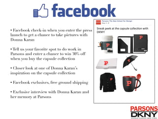 • Facebook check-in when you enter the press
launch to get a chance to take pictures with
Donna Karan
• Tell us your favorite spot to do work in
Parsons and enter a chance to win 30% off
when you buy the capsule collection 
• Closer look at one of Donna Karan’s
inspiration on the capsule collection
• Facebook exclusives, free ground shipping 
• Exclusive interview with Donna Karan and
her memory at Parsons 
Sneak	
  peek	
  at	
  the	
  capsule	
  collec/on	
  with	
  
DKNY!	
  
 
