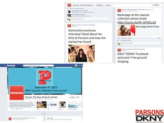 Donna	
  Kara	
  exclusive	
  
interview!	
  Read	
  about	
  her	
  
/me	
  at	
  Parsons	
  and	
  how	
  she	
  
started	
  her	
  brand	
  	
  
Backstage	
  at	
  the	
  capsule	
  
collec/on	
  photo	
  shoot	
  	
  
hAp://youtu.be/Rr-­‐JX7AGu18	
  
ONLY	
  TODAY!	
  Facebook	
  
exclusive!	
  Free	
  ground	
  
shipping	
  
Backstage	
  photo	
  shoot	
  
September	
  4th,	
  2013	
  
DKNY	
  Capsule	
  Collec/on	
  Press	
  Launch	
  
 