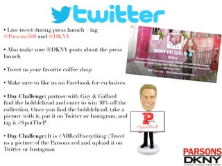 • Live tweet during press launch – tag
@Parsons560 and @DKNY
• Also make sure @DKNY posts about the press
launch
• Tweet us your favorite coffee shop 
• Make sure to like us on Facebook for exclusives

• Day Challenge: partner with Guy  Gallard
ﬁnd the bobblehead and enter to win 30% off the
collection. Once you ﬁnd the bobblehead, take a
picture with it, put it on Twitter or Instagram, and
tag it #SpotTheP
• Day Challenge: It is #AllRedEverything ;Tweet
us a picture of the Parsons red and upload it on
Twitter or Instagram
#SpotTheP
 