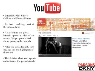 • Interview with Simon
Collins and Donna Karan
• Exclusive backstage look at
the photo shoot
• A day before the press
launch, upload a video of the
venue. Get people excited
about going to the launch
• After the press launch, next
day, upload the highlights of
the event
• The fashion show on capsule
collection at the press launch 
Donna	
  Karan	
  interview	
  
What	
  is	
  behind	
  her	
  
inspira/on	
  designing	
  for	
  
the	
  Parsons	
  capsule	
  
collec/on?	
  
 