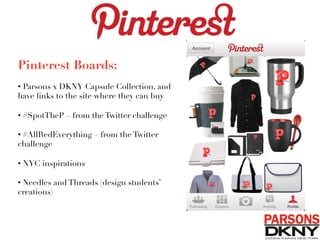 Pinterest Boards:

• Parsons x DKNY Capsule Collection, and
have links to the site where they can buy
• #SpotTheP – from the Twitter challenge 
• #AllRedEverything – from the Twitter
challenge
• NYC inspirations
• Needles and Threads (design students’
creations)
 