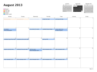 August 2013
Parsons x DKNY
Holidays
Long Lead
Short Lead
Bloggers
July 2013
M T W T F S S
1 2 3 4 5 6 7
8 9 10 11 12 13 14
15 16 17 18 19 20 21
22 23 24 25 26 27 28
29 30 31
August 2013
M T W T F S S
1 2 3 4
5 6 7 8 9 10 11
12 13 14 15 16 17 18
19 20 21 22 23 24 25
26 27 28 29 30 31
September 2013
M T W T F S S
1
2 3 4 5 6 7 8
9 10 11 12 13 14 15
16 17 18 19 20 21 22
23 24 25 26 27 28 29
30
Monday Tuesday Wednesday Thursday Friday Saturday Sunday
29
Short lead pitch
30
Short lead pitch
31
Follow up with caterer
1
Create fact sheet
2
Get logo wall made
3 4
5
Get photos
from photographer
6 7
Cast caterers for event
8
Lookbook layout design
9
Invites neeed to be
in hand of guests
10 11
12
Lookbook layout ﬁnal check
13
Lookbook send to print shop
14 15
Send out EPK
16 17 18
19
Approve catering menu
20
lookbook from print shop
21
RSVP due date
Daily newspaper pitch
22
Daily newspaper pitch
23
Daily newspaper pitch
24 25
26
Daily newspaper pitch
27
Daily newspaper pitch
28
Daily newspaper pitch
29
Daily newspaper pitch
30
Daily newspaper pitch
31 1
Page 1/1
 