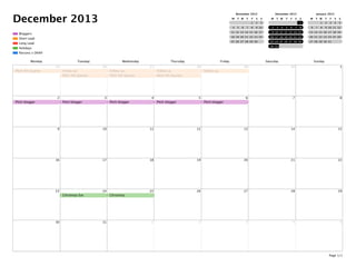 December 2013
Parsons x DKNY
Holidays
Long Lead
Short Lead
Bloggers
November 2013
M T W T F S S
1 2 3
4 5 6 7 8 9 10
11 12 13 14 15 16 17
18 19 20 21 22 23 24
25 26 27 28 29 30
December 2013
M T W T F S S
1
2 3 4 5 6 7 8
9 10 11 12 13 14 15
16 17 18 19 20 21 22
23 24 25 26 27 28 29
30 31
January 2014
M T W T F S S
1 2 3 4 5
6 7 8 9 10 11 12
13 14 15 16 17 18 19
20 21 22 23 24 25 26
27 28 29 30 31
Monday Tuesday Wednesday Thursday Friday Saturday Sunday
25
PItch 4th Quarter
26
Follow up
PItch 4th Quarter
27
Follow up
PItch 4th Quarter
28
Follow up
PItch 4th Quarter
29
Follow up
30 1
2
Pitch blogger
3
Pitch blogger
4
Pitch blogger
5
Pitch blogger
6
Pitch blogger
7 8
9 10 11 12 13 14 15
16 17 18 19 20 21 22
23 24
Christmas Eve
25
Christmas
26 27 28 29
30 31 1 2 3 4 5
Page 1/1
 