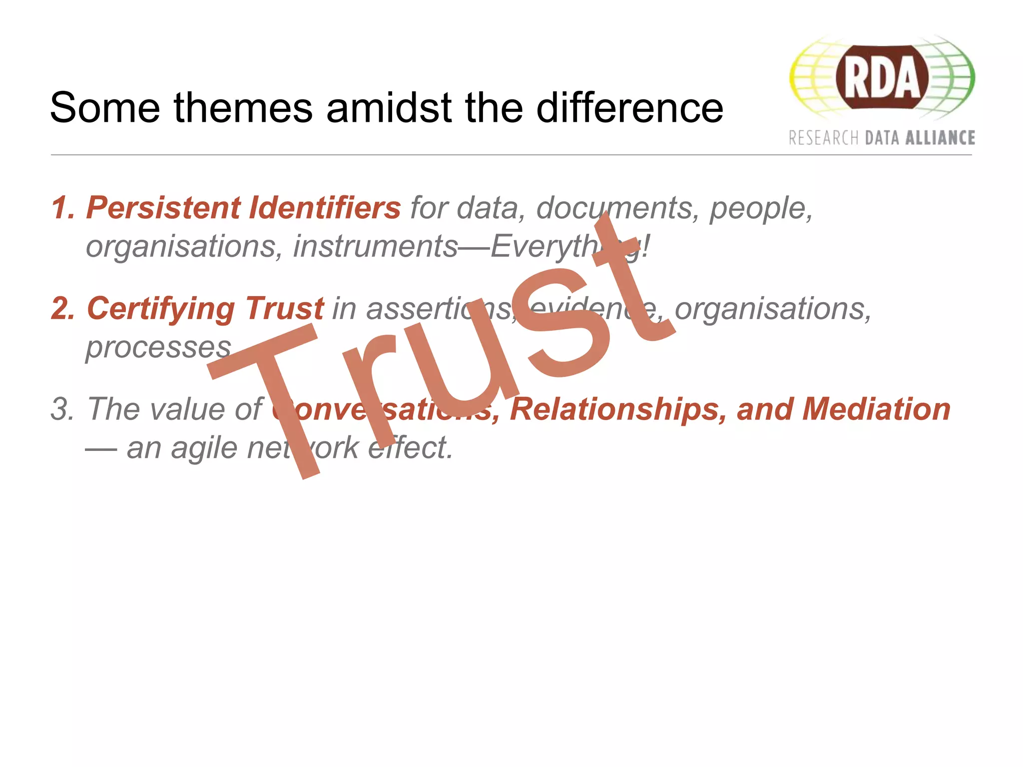 Some themes amidst the difference
1. Persistent Identifiers for data, documents, people,
organisations, instruments—Everything!
2. Certifying Trust in assertions, evidence, organisations,
processes…
3. The value of Conversations, Relationships, and Mediation
— an agile network effect.
 