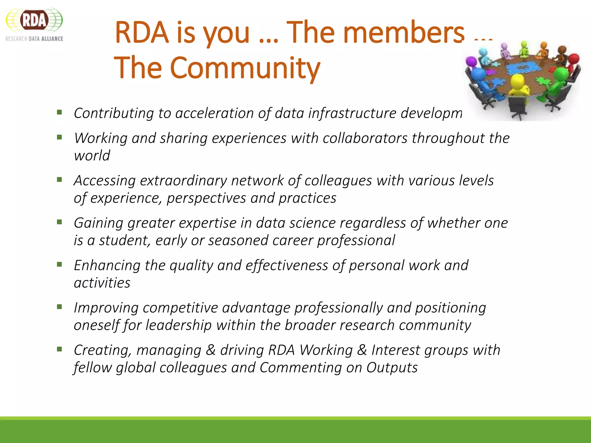 RDA is you … The members …
The Community
 Contributing to acceleration of data infrastructure development
 Working and sharing experiences with collaborators throughout the
world
 Accessing extraordinary network of colleagues with various levels
of experience, perspectives and practices
 Gaining greater expertise in data science regardless of whether one
is a student, early or seasoned career professional
 Enhancing the quality and effectiveness of personal work and
activities
 Improving competitive advantage professionally and positioning
oneself for leadership within the broader research community
 Creating, managing & driving RDA Working & Interest groups with
fellow global colleagues and Commenting on Outputs
 