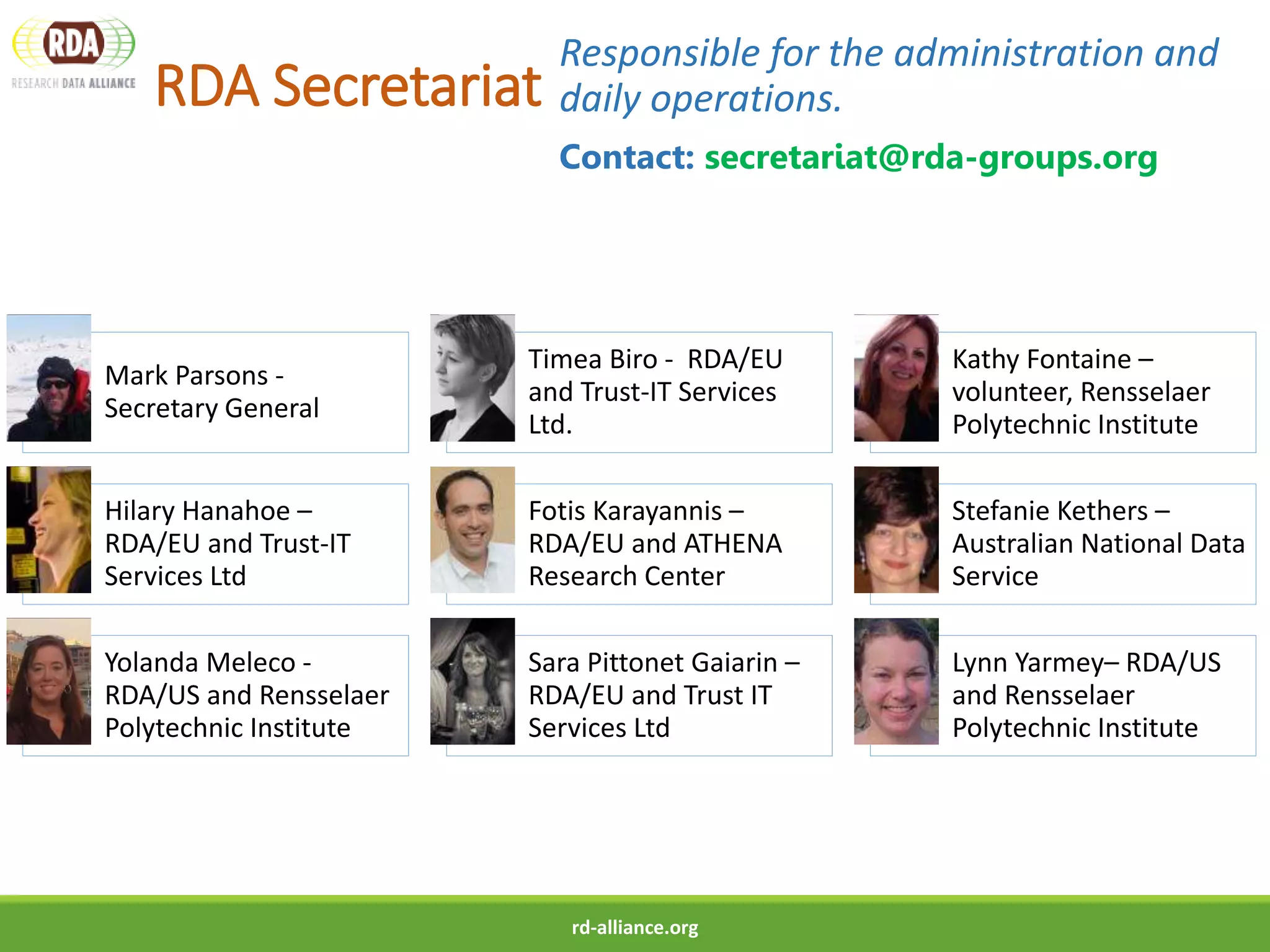 RDA Secretariat
Responsible for the administration and
daily operations.
Contact: secretariat@rda-groups.org
rd-alliance.org
Mark Parsons -
Secretary General
Timea Biro - RDA/EU
and Trust-IT Services
Ltd.
Kathy Fontaine –
volunteer, Rensselaer
Polytechnic Institute
Hilary Hanahoe –
RDA/EU and Trust-IT
Services Ltd
Fotis Karayannis –
RDA/EU and ATHENA
Research Center
Stefanie Kethers –
Australian National Data
Service
Yolanda Meleco -
RDA/US and Rensselaer
Polytechnic Institute
Sara Pittonet Gaiarin –
RDA/EU and Trust IT
Services Ltd
Lynn Yarmey– RDA/US
and Rensselaer
Polytechnic Institute
 