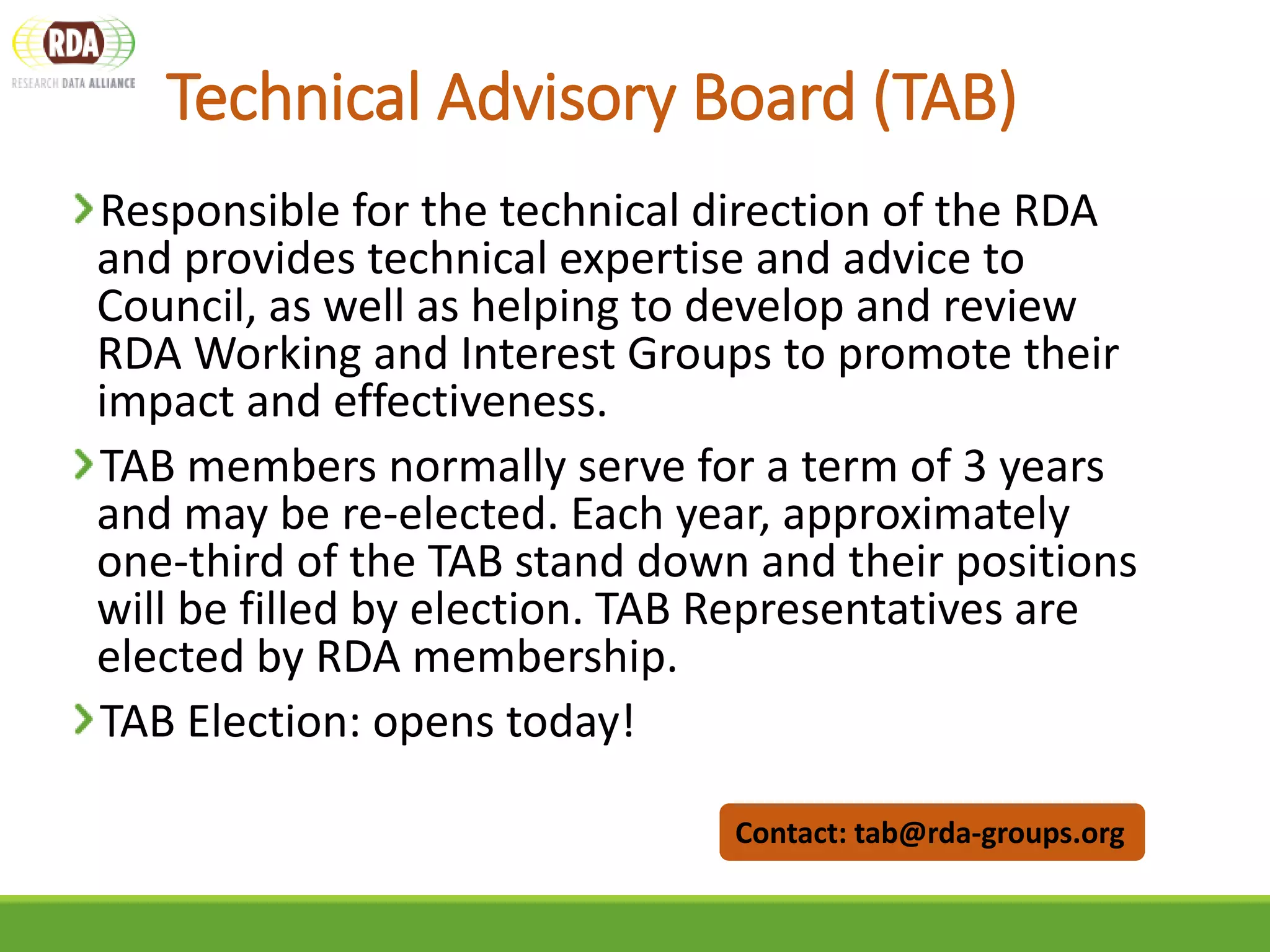 Technical Advisory Board (TAB)
Responsible for the technical direction of the RDA
and provides technical expertise and advice to
Council, as well as helping to develop and review
RDA Working and Interest Groups to promote their
impact and effectiveness.
TAB members normally serve for a term of 3 years
and may be re-elected. Each year, approximately
one‐third of the TAB stand down and their positions
will be filled by election. TAB Representatives are
elected by RDA membership.
TAB Election: opens today!
Contact: tab@rda-groups.org
 